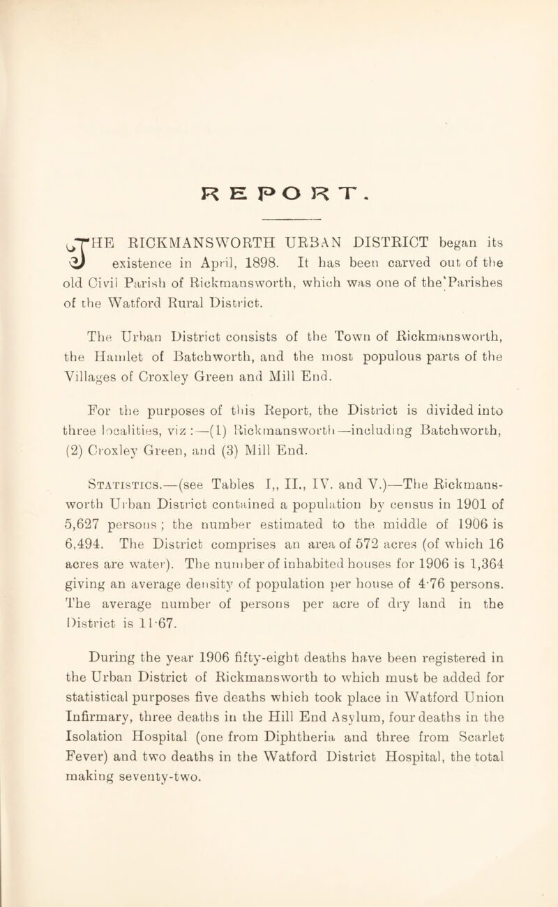 R K P O R T . HE RICKMANS WORTH URBAN DISTRICT began its <i) existence in April, 1898. It has been carved out of the old Civil Parish of Rickmansworth, which was one of the'Parishes of the Watford Rural District. The Urban District consists of the Town of Rickmansworth, the Hamlet of Batchworth, and the most populous parts of the Villages of Croxley Green and Mill End. For the purposes of this Report, the District is divided into three localities, viz:—(1) Rickmansworth—including Batchworth, (2) Croxley Green, and (3) Mill End. Statistics.—(see Tables I,, II., IV. and V.)—The Rickmans¬ worth Urban District contained a population by census in 1901 of 5,627 persons ; the number estimated to the middle of 1906 is 6,494. The District comprises an area of 572 acres (of which 16 acres are water). The number of inhabited houses for 1906 is 1,364 giving an average density of population per house of 4-76 persons. The average number of persons per acre of dry land in the District is 11 *67. During the year 1906 fifty-eight deaths have been registered in the Urban District of Rickmansworth to which must be added for statistical purposes five deaths which took place in Watford Union Infirmary, three deaths in the Hill End Asylum, four deaths in the Isolation Hospital (one from Diphtheria and three from Scarlet Fever) and two deaths in the Watford District Hospital, the total making seventy-two.