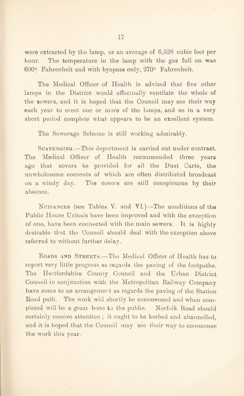were extracted by the lamp, or an average of 6,528 cubic feet per hour. The temperature in the lamp with the gas full on was 600° Fahrenheit and with byepass only, 270° Fahrenheit. The Medical Officer of Health is advised that five other lamps in the District would effectually ventilate the whole of the sewers, and it is hoped that the Council may see their way each year to erect one or more of the lamps, and so in a very short period complete what appears to be an excellent system. The Sewerage Scheme is still working admirably. Scavenging.—This department is carried out under contract. The Medical Officer of Health recommended three years ago that covers be provided for all the Dust Carts, the unwholesome contents of which are often distributed broadcast on a windy day. The covers are still conspicuous by their absence. Nuisances (see Tables V. and VI.)—The conditions of the Public House Urinals have been improved and with the exception of one, have been connected with the main sewers. It is highly desirable that the Council should deal with the exception above referred to without further delav. Boads and Streets.—The Medical Officer of Health has to report very little progress as regards the paving of the footpaths. The Hertfordshire County Council and the Urban District Council in conjunction with the Metropolitan Bail way Company have come to an arrangement as regards the paving of the Station Boad path. The work will shortly be commenced and when com¬ pleted will be a great boon to the public. Norfolk Boad should certainly receive attention ; it ought to be kerbed and channelled, and it is hoped that the Council may see their way to commence the work this year.