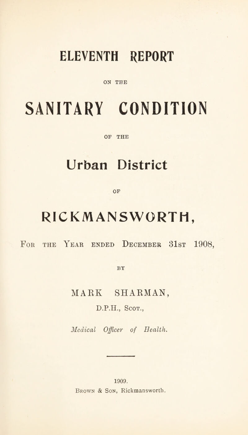 ELEVENTH REPORT ON THE SANITARY CONDITION OF THE Urban District RICKMANSWGRTH, For the Year ended December 31st 1908 BY MARK SHABMAN, D.P.H., Scot., Medical Officer of Health. 1909. Brown & Son, Rickmansworth.