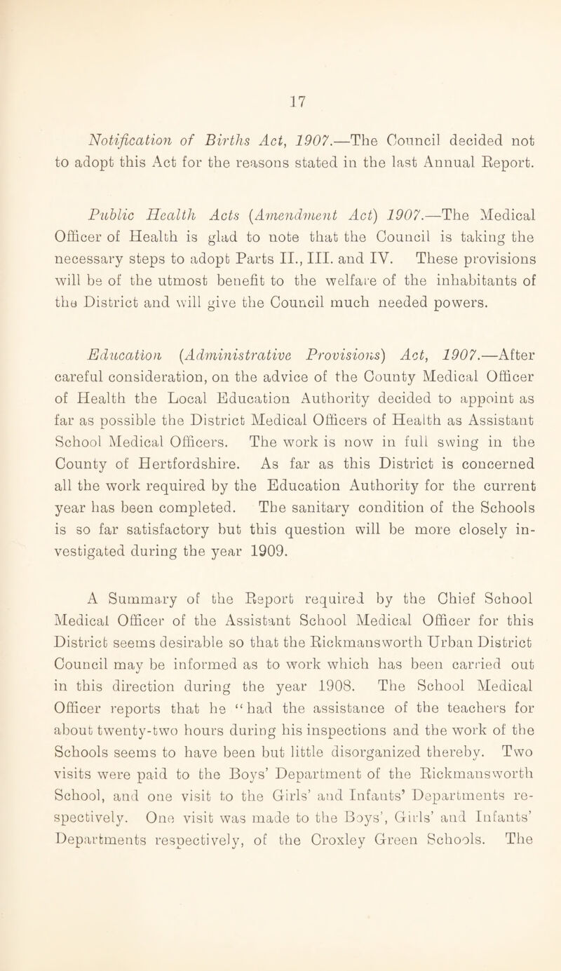 Notification of Births Act, 1907.—The Council decided not to adopt this Act for the reasons stated in the last Annual Report. Public Health Acts (Amendment Act) 1907.—The Medical Officer of Health is glad to note that the Council is taking the necessary steps to adopt Parts II., III. and IV. These provisions will be of the utmost benefit to the welfare of the inhabitants of the District and will give the Council much needed powers. Education (Administrative Provisions) Act, 1907.—After careful consideration, on the advice of the County Medical Officer of Health the Local Education Authority decided to appoint as far as possible the District Medical Officers of Health as Assistant School Medical Officers. The work is now in full swing in the County of Hertfordshire. As far as this District is concerned all the work required by the Education Authority for the current year has been completed. The sanitary condition of the Schools is so far satisfactory but this question will be more closely in¬ vestigated during the year 1909. A Summary of the Report required by the Chief School Medical Officer of the Assistant School Medical Officer for this District seems desirable so that the Rickmansworth Urban District Council may be informed as to work which has been carried out in this direction during the year 1908. The School Medical Officer reports that he “had the assistance of the teachers for about twenty-two hours during his inspections and the work of the Schools seems to have been but little disorganized thereby. Two visits were paid to the Boys’ Department of the Rickmansworth School, and one visit to the Girls’ and Infants’ Departments re¬ spectively. One visit was made to the Boys’, Girls’ and Infants’ Departments respectively, of the Groxley Green Schools. The