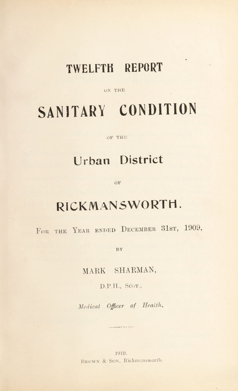 TWELFTH REPORT ON THE SANITARY CONDITION OF THE Urban District OF RICKMANS WORT H. Por the Year ended December 1909, MARK SHARMAN, D.P.H., Scot., Mr diced Officer of Health. 1910. Brown & Son, Rickmansworth.