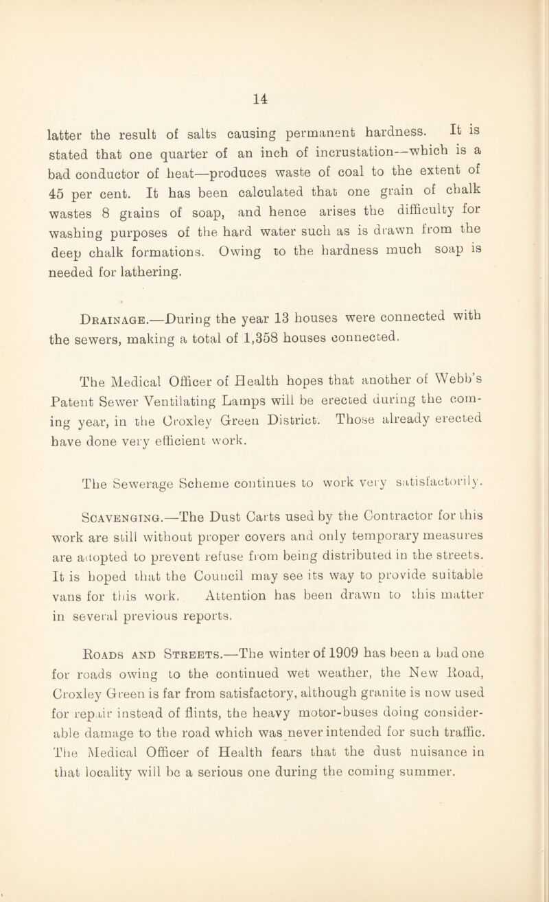 latter the result of salts causing permanent hardness. It is stated that one quarter of an inch of incrustation—which is a bad conductor of heat—produces waste of coal to the extent of 45 per cent. It has been calculated that one grain of chalk wastes 8 grains of soap, and hence arises the difficulty for washing purposes of the hard water such as is drawn from the deep chalk formations. Owing to the hardness much soap is needed for lathering. Drainage.—During the year 13 houses were connected with the sewers, making a total of 1,358 houses connected. The Medical Officer of Health hopes that another of Webb’s Patent Sewer Ventilating Lamps will be erected during the com¬ ing year, in the Oroxley Green District. Those already erected have done very efficient work. The Sewerage Scheme continues to work very satisfactorily. Scavenging.—The Dust Carts used by the Contractor for this work are still without proper covers and only temporary measures are adopted to prevent refuse from being distributed in the streets. It is hoped that the Council may see its way to provide suitable vans for this work. Attention has been drawn to this matter in several previous reports, Roads and Streets.—The winter of 1909 has been a bad one for roads owing to the continued wet weather, the New Road, Croxley Green is far from satisfactory, although granite is now used for repair instead of flints, the heavy motor-buses doing consider¬ able damage to the road which was never intended for such traffic. The Medical Officer of Health fears that the dust nuisance in that locality will be a serious one during the coming summer.