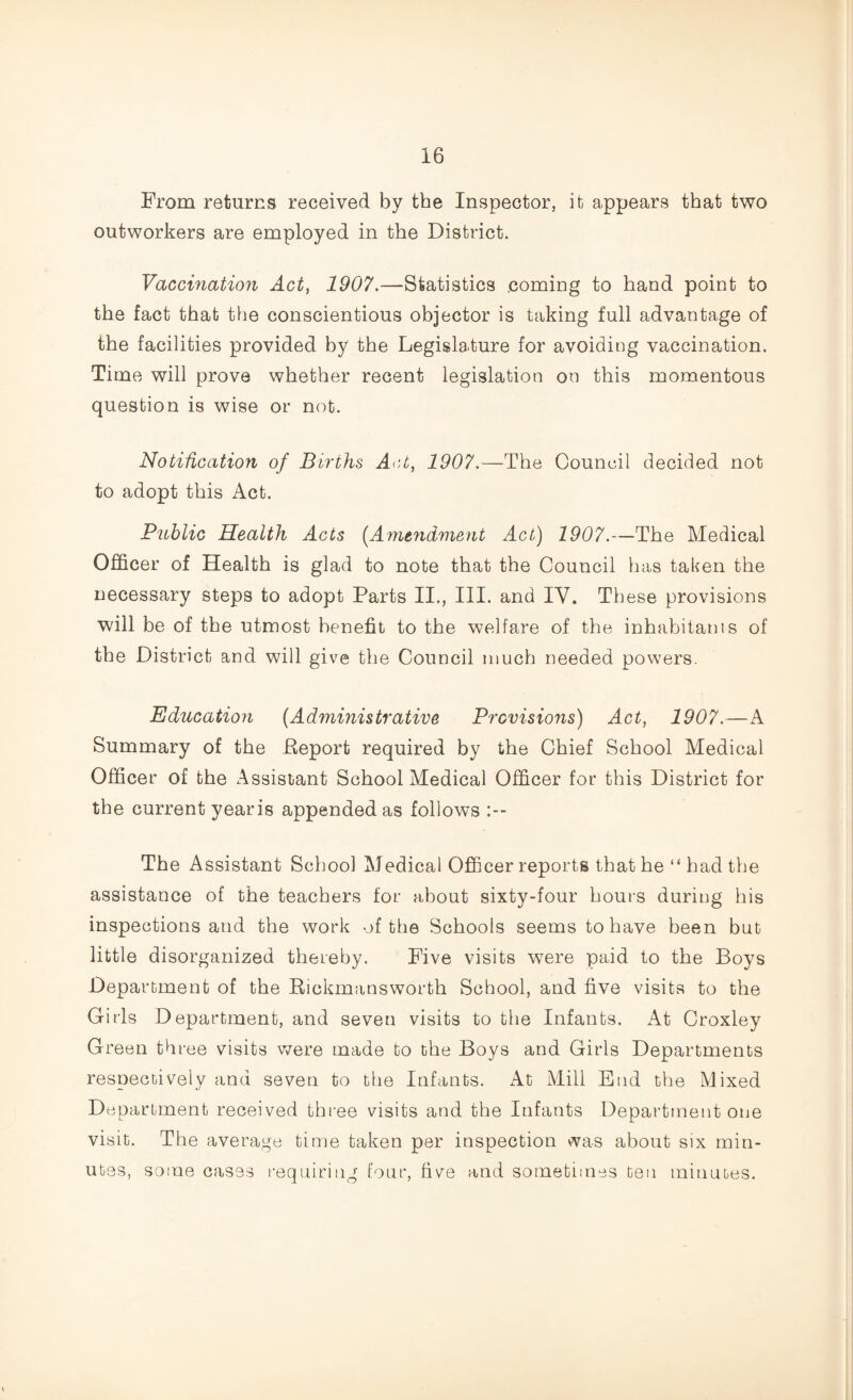 From returns received by the Inspector, it appears that two outworkers are employed in the District. Vaccination Act, 1907.—-Statistics coming to hand point to the fact that the conscientious objector is taking full advantage of the facilities provided by the Legislature for avoiding vaccination. Time will prove whether recent legislation on this momentous question is wise or not. Notification of Births Act, 1907.—The Council decided not to adopt this Act. Public Health Acts (Amendment Act) 1907.—The Medical Officer of Health is glad to note that the Council has taken the necessary steps to adopt Parts II., III. and IY. These provisions will be of the utmost benefit to the welfare of the inhabitants of the District and will give the Council much needed powers. Education (Administrative Previsions) Act, 1907.—A Summary of the Deport required by the Chief School Medical Officer of the Assistant School Medical Officer for this District for the current yearis appended as follows :-- The Assistant School Medical Officer reports that he “had the assistance of the teachers for about sixty-four hours during his inspections and the work of the Schools seems to have been but little disorganized thereby. Five visits were paid to the Boys Department of the Rickmans worth School, and five visits to the Girls Department, and seven visits to the Infants. At Croxley Green three visits were made to the Boys and Girls Departments respectively and seven to the Infants. At Mill End the Mixed Department received three visits and the Infants Department one visit. The average time taken per inspection was about six min¬ utes, some cases requiring four, five and sometimes ten minutes.