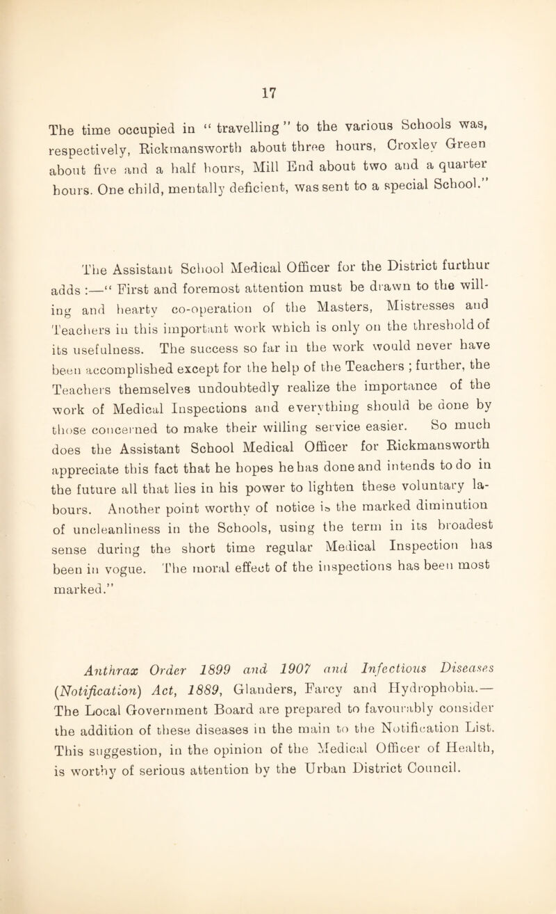 The time occupied in “ travelling ” to the various Schools was, respectively, Rickmansworth about three hours, Croxlev Green about five and a half hours, Mill End about two and a quarter hours. One child, mentally deficient, was sent to a special School. The Assistant School Medical Officer for the District furthur adds •—“ First and foremost attention must be drawn to the will¬ ing and heartv co-operation of the Masters, Mistresses and Teachers in this important work which is only on the threshold of its usefulness. The success so far in the work would never have been accomplished except for the help of the Teachers ; further, the Teachers themselves undoubtedly realize the importance of the work of Medical Inspections and everything should be done by those concerned to make their willing service easier. So much does the Assistant School Medical Officer for Rickmansworth appreciate this fact that he hopes he has done and intends to do in the future all that lies in his power to lighten these voluntary la¬ bours. Another point worthy of notice is the marked diminution of uncleanliness in the Schools, using the term in its broadest sense during the short time regular Medical Inspection has been in vogue. The moral effect of the inspections has been most marked.” Anthrax Order 1899 and 1907 and Infectious Diseases (.Notification) Act, 1889, Glanders, Farcy and Hydrophobia.— The Local Government Board are prepared to favourably consider the addition of these diseases in the main to the Notification List. This suggestion, in the opinion of the Medical Officer of Health, is worthy of serious attention by the Urban District Council.