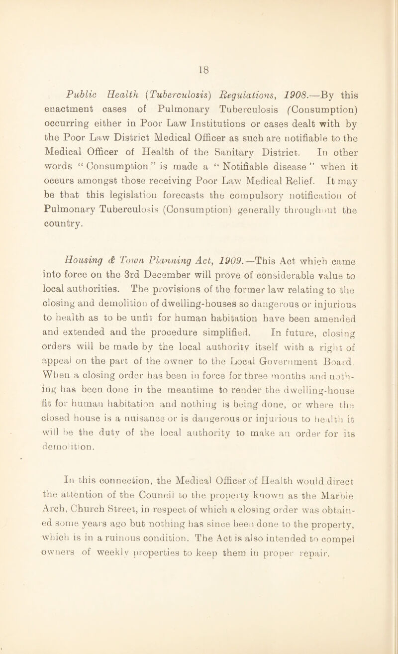 Public Health (Tuberculosis) Regulations, 1908.—By this enactment cases of Pulmonary Tuberculosis ('Consumption) occurring either in Poor Law Institutions or cases dealt with by the Poor Law District Medical Officer as such are notifiable to the Medical Officer of Health of the Sanitary District. In other words “Consumption” is made a “Notifiable disease” when it occurs amongst those receiving Poor Law Medical Relief. It may be that this legislation forecasts the compulsory notification of Pulmonary Tuberculosis (Consumption) generally throughout the country. Housing & Town Planning Act, 1909.— This Act which came into force on the 3rd December will prove of considerable value to local authorities. The provisions of the former law relating to the closing and demolition of dwelling-houses so dangerous or injurious to health as to be unfit for human habitation have been amended and extended and the procedure simplified. In future, closing orders will be made by the local authority itself with a right of .appeal on the part of the owner to the Local Government Board. When a closing order has been in force for three months and noth¬ ing has been done in the meantime to render the dwelling-house fit for human habitation and nothing is being done, or where the closed house is a nuisance or is dangerous or injurious to health it will be the duty of the local authority to make an order for its demolition. In this connection, the Medical Officer of Health would direct the attention of the Council to the property known as the Marble Arch, Church Street, in respect of which a closing order was obtain¬ ed some years ago but nothing has since been done to the property, which is in a ruinous condition. The Act is also intended to compel owners of weekl v properties to keep them in proper repair.