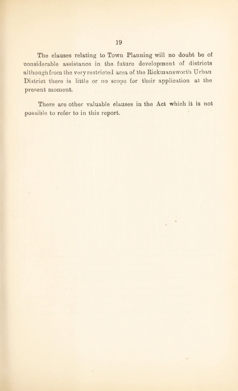 The clauses relating to Town Planning will no doubt be of Considerable assistance in the future development of districts although from the very restricted area of the Rickmansworth Urban District there is little or no scope for their application at the present moment. There are other valuable clauses in the Act which it is not possible to refer to in this report.