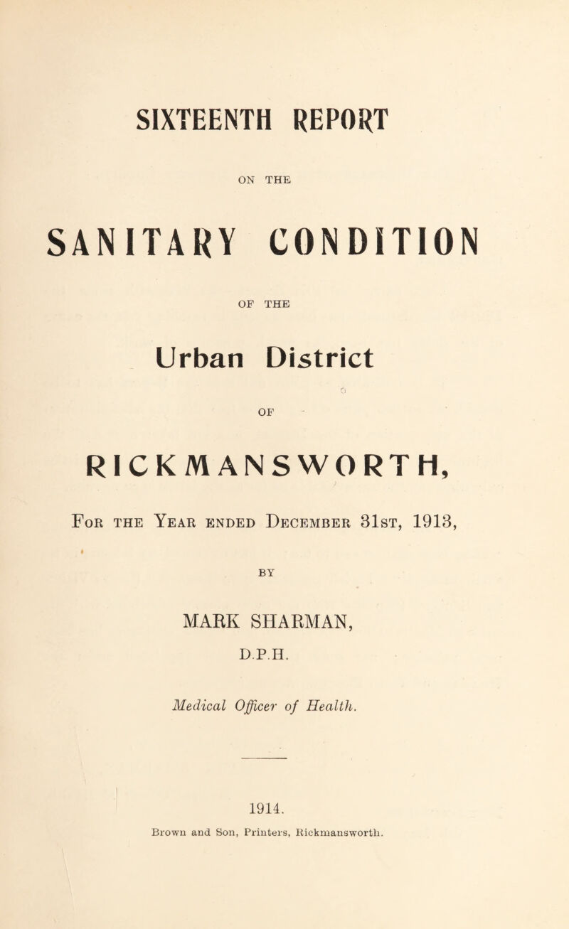 SIXTEENTH REPORT ON THE SANITARY CONDITION OF THE Urban District RICKMANSWORTH, For the Year ended December 31st, 1913, ♦ MARK SHARMAN, D.P.H. Medical Officer of Health. 1914. Brown and Son, Printers, Rickmanswortli.