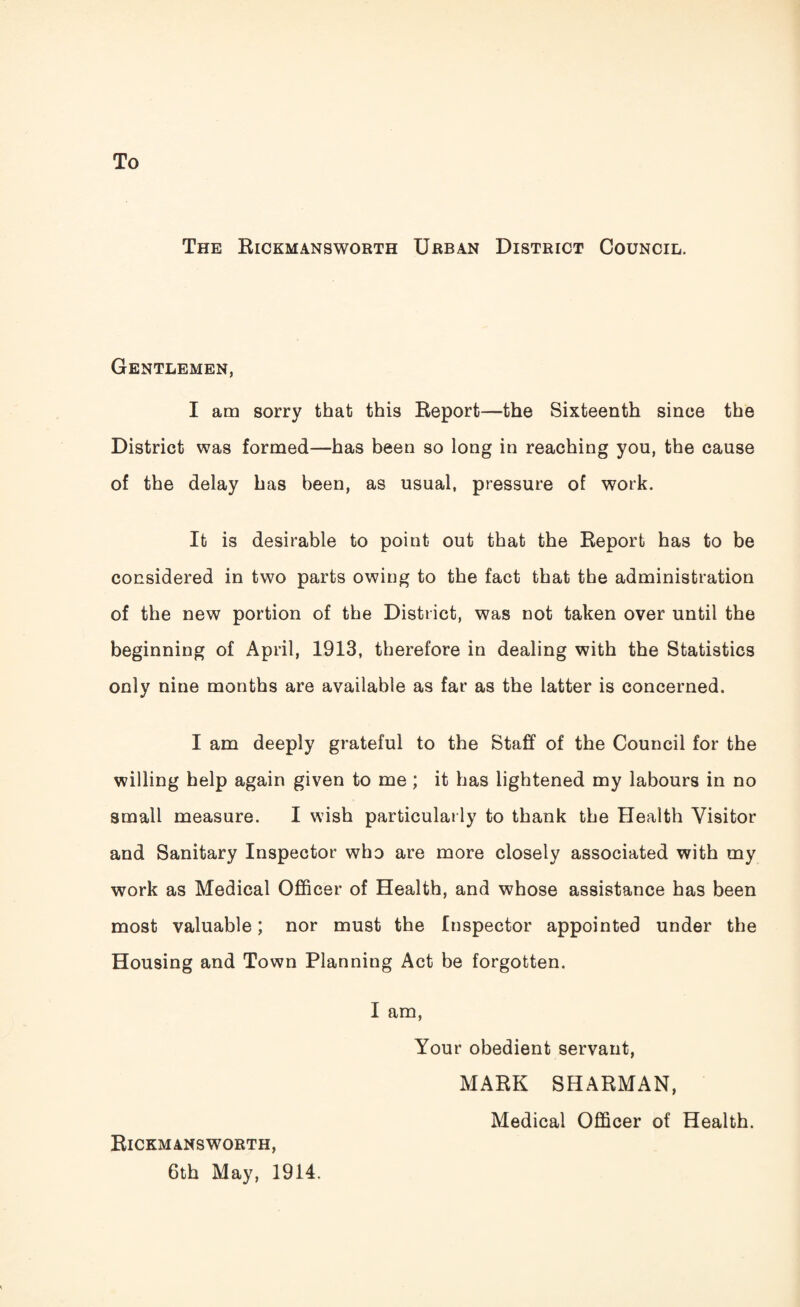 To The Rickmansworth Urban District Council. Gentlemen, I am sorry that this Report-—the Sixteenth since the District was formed—has been so long in reaching you, the cause of the delay has been, as usual, pressure of work. It is desirable to point out that the Report has to be considered in two parts owing to the fact that the administration of the new portion of the District, was not taken over until the beginning of April, 1913, therefore in dealing with the Statistics only nine months are available as far as the latter is concerned. I am deeply grateful to the Staff of the Council for the willing help again given to me ; it has lightened my labours in no small measure. I wish particularly to thank the Health Visitor and Sanitary Inspector who are more closely associated with my work as Medical Officer of Health, and whose assistance has been most valuable; nor must the Inspector appointed under the Housing and Town Planning Act be forgotten. I am, Your obedient servant, MARK SHARMAN, Medical Officer of Health. Rickmansworth, 6th May, 1914.