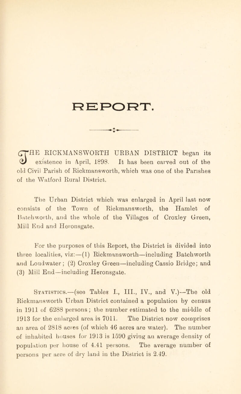 (7THE RICKMANSWORTH URBAN DISTRICT began its Q) existence in April, 1898. It has been carved out of the old Civil Parish of Rickmansworth, which was one of the Parishes of the Watford Rural District. The Urban District which was enlarged in April last now consists of the Town of Rickmansworth, the Hamlet of Batch worth, and the whole of the Villages of Croxley Green, Mill End and Heronsgate. For the purposes of this Report, the District is divided into three localities, viz:—(1) Rickmansworth—including Batchworth and Loud water ; (2) Croxley Green—including Cassio Bridge; and (3) Mill End—including Heronsgate. Statistics.—(see Tables I., III., IV., and V.)—The old Rickmansworth Urban District contained a population by census in 1911 of 6288 persons ; the number estimated to the middle of 1913 for the enlarged area is 7011. The District now comprises an area of 2818 acres (of which 46 acres are water). The number of inhabited houses for 1913 is 1590 giving an average density of population per house of 4.41 persons. The average number of persons per acre of dry land in the District is 2.49.