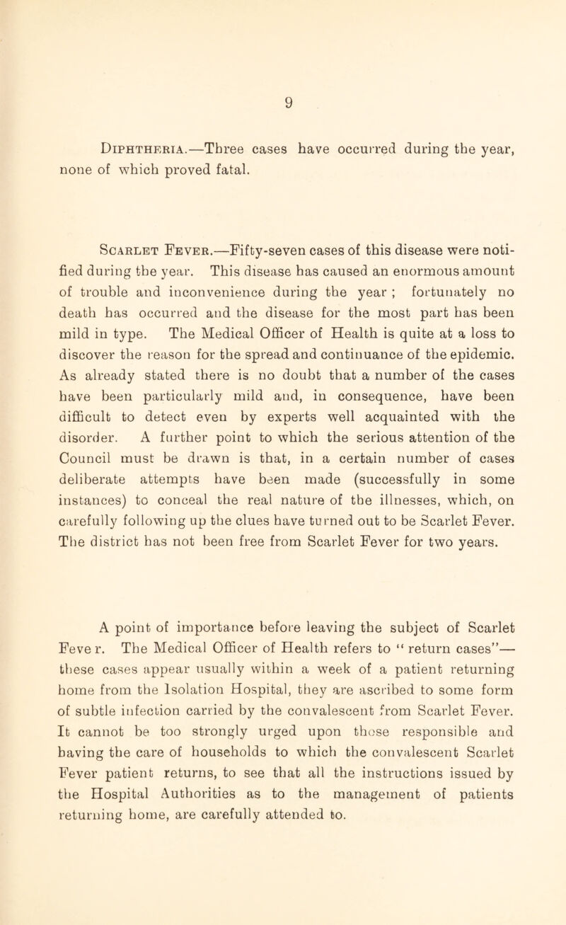 Diphtheria.—Three cases have occurred during the year, none of which proved fatal. Scarlet Fever.—Fifty-seven cases of this disease were noti¬ fied during the year. This disease has caused an enormous amount of trouble and inconvenience during the year ; fortunately no death has occurred and the disease for the most part has been mild in type. The Medical Officer of Health is quite at a loss to discover the reason for the spread and continuance of the epidemic. As already stated there is no doubt that a number of the cases have been particularly mild and, in consequence, have been difficult to detect even by experts well acquainted with the disorder. A further point to which the serious attention of the Council must be drawn is that, in a certain number of cases deliberate attempts have been made (successfully in some instances) to conceal the real nature of the illnesses, which, on carefully following up the clues have turned out to be Scarlet Fever. The district has not been free from Scarlet Fever for two years. A point of importance before leaving the subject of Scarlet Fever. The Medical Officer of Health refers to “ return cases”— these cases appear usually within a week of a patient returning home from the Isolation Hospital, they are ascribed to some form of subtle infection carried by the convalescent from Scarlet Fever. It cannot be too strongly urged upon those responsible and having the care of households to which the convalescent Scarlet Fever patient returns, to see that all the instructions issued by the Hospital Authorities as to the management of patients returning home, are carefully attended to.