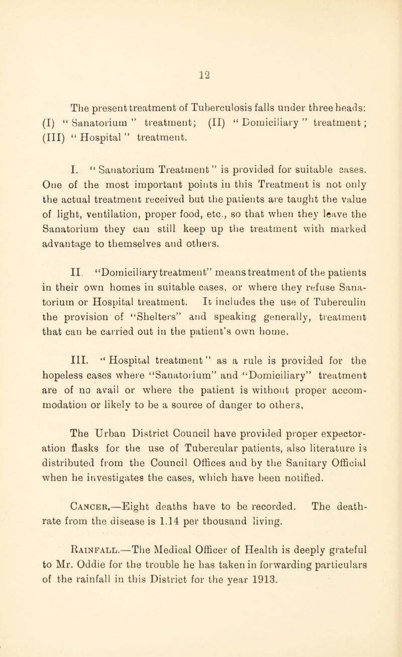 The present treatment of Tuberculosis falls under three heads: (i) “Sanatorium” treatment; (II) “Domiciliary” treatment; (III) “ Hospital ” treatment. I. “ Sanatorium Treatment” is provided for suitable cases. One of the most important points in this Treatment is not only the actual treatment received but the patients are taught the value of light, ventilation, proper food, etc., so that when they leave the Sanatorium they can still keep up the treatment with marked advantage to themselves and others. II. “Domiciliary treatment” means treatment of the patients in their own homes in suitable cases, or where they refuse Sana¬ torium or Hospital treatment. It includes the use of Tuberculin the provision of “Shelters” and speaking generally, treatment that can be carried out in the patient’s own home. III. “ Hospital treatment ” as a rule is provided for the hopeless cases where “Sanatorium” and “Domiciliary” treatment are of no avail or where the patient is without proper accom¬ modation or likely to be a source of danger to others. The Urban District Council have provided proper expector¬ ation flasks for the use of Tubercular patients, also literature is distributed from the Council Offices and by the Sanitary Official when he investigates the cases, which have been notified. Cancer.—Eight deaths have to be recorded. The death- rate from the disease is 1.14 per thousand living. Rainfall.—The Medical Officer of Health is deeply grateful to Mr. Oddie for the trouble he has taken in forwarding particulars of the rainfall in this District for the year 1913.