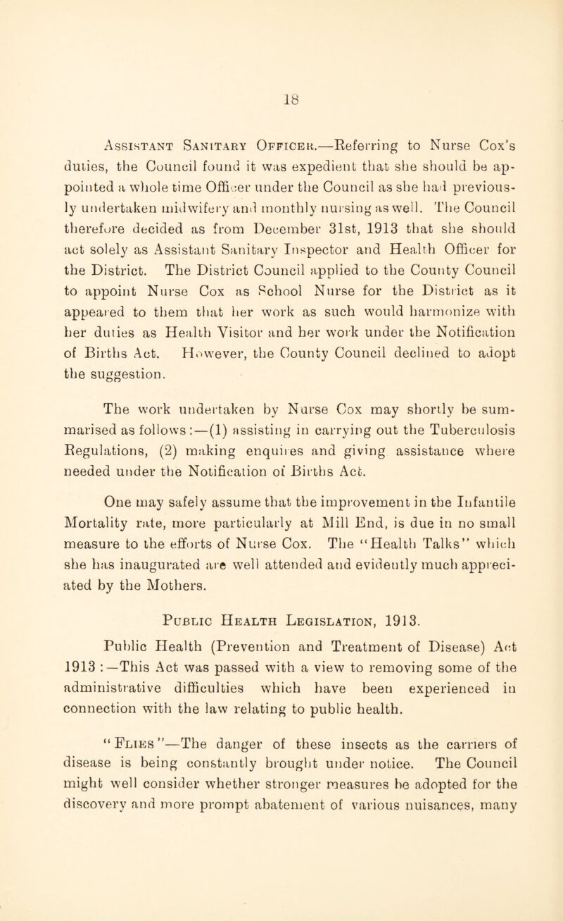 Assistant Sanitary Officer.—Referring to Nurse Cox’s duties, the Council found it was expedient that she should be ap¬ pointed a whole time Officer under the Council as she had previous¬ ly undertaken midwifery and monthly nursing as well. The Council therefore decided as from December 31st, 1913 that she should act solely as Assistant Sanitary Inspector and Health Officer for the District. The District Council applied to the County Council to appoint Nurse Cox as School Nurse for the District as it appeared to them that her work as such would harmonize with her duiies as Health Visitor and her work under the Notification of Births Act. However, the County Council declined to adopt the suggestion. The work undertaken by Nurse Cox may shortly be sum¬ marised as follows:—(1) assisting in carrying out the Tuberculosis Regulations, (2) making enquires and giving assistance where needed under the Notification ol Births Act. One may safely assume that the improvement in the Infantile Mortality rate, more particularly at Mill End, is due in no small measure to the efforts of Nurse Cox. The “Health Talks” which she has inaugurated are well attended and evidently much appreci¬ ated by the Mothers. Public Health Legislation, 1913. Public Health (Prevention and Treatment of Disease) Act 1913 This Act was passed with a view to removing some of the administrative difficulties which have been experienced in connection with the law relating to public health. “Plies”—The danger of these insects as the carriers of disease is being constantly brought under notice. The Council might well consider whether stronger measures he adopted for the discovery and more prompt abatement of various nuisances, many