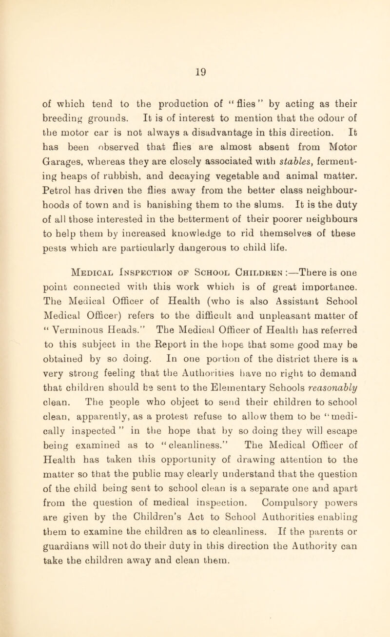 of which tend to the production of “flies” by acting as their breeding grounds. It is of interest to mention that the odour of the motor car is not always a disadvantage in this direction. It has been observed that flies are almost absent from Motor Garages, whereas they are closely associated with stables, ferment¬ ing heaps of rubbish, and decaying vegetable and animal matter. Petrol has driven the flies away from the better class neighbour¬ hoods of town and is banishing them to the slums. It is the duty of all those interested in the betterment of their poorer neighbours to help them by increased knowledge to rid themselves of these pests which are particularly dangerous to child life. Medical Inspection of School Children :—There is one point connected with this work which is of great importance. The Medical Officer of Health (who is also Assistant School Medical Officer) refers to the difficult and unpleasant matter of “ Verminous Heads.” The Medical Officer of Health has referred to this subject in the Report in the hope that some good may be obtained by so doing. In one portion of the district there is a very strong feeling that the Authorities have no right to demand that children should be sent to the Elementary Schools reasonably clean. The people who object to send their children to school clean, apparently, as a protest refuse to allow them to be “medi¬ cally inspected ” in the hope that by so doing they will escape being examined as to “cleanliness.” The Medical Officer of Health has taken this opportunity of drawing attention to the matter so that the public may clearly understand that the question of the child being sent to school clean is a separate one and apart from the question of medical inspection. Compulsory powers are given by the Children’s Act to School Authorities enabling them to examine the children as to cleanliness. If the parents or guardians will not do their duty in this direction the Authority can take the children away and clean them.
