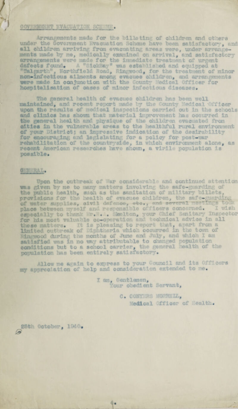 V i v . VA: h. • _h_. Arron^cncnts made for the bill© tins of children and others under the Government Evacuation 3chane have been satisfactory and all children arriving fresa evacuating areas were, under arran ;e- ments made by me, medically examined on arrival, and satisfactory arrangements were nade for the teediato treat ont of urgent * A Sickfiey* was established and. equipped at r'Talgarth. Porthfield Road, RInywond, for the treatment of minor non-ir foe id aua ail ..-Tits anon, evacuee c: !;.,>• . , :--h ar:. -a? ts were made in conjunction with the odical Officer for hospitalisation of cases of minor infectious diseases# The general health of evacuee children has been well Maintained, and recent report * the • cum: ^ .beer upon the results of medical inspections carried out in the schools and clinics Ims shown that material Improvement lias occurred in the general health and physique of the children evacuated frers cities in the vulnerable ureas to the healthful rural environment of your district; an Impressive indication of the desirability for encouraging and legislating for a policy for post-war rehabilitation of ; : countryside, in which environment alone, as recent American researches have shown, a virile population is possible* g : . • Upon the outbreak of ar considarablr and continued attention was given *y me to many matters involvini th< sal - a the public health, such as the sanitation of military billets, provisions for health of evacuee children, the safeguarding of water supplies, civil deft- <x->, *fce*, ersd swrrsi ?rer?tings toe* place ■ i ■ n myself and responsible officers concerned. ? . ... thank hr.C. . Stoolton, your Chief S;;f. Ir^-eotor for ids most valuable co-operation e. soanlcal advice in all these matters* It is plea sin, to report that, apart from a limited outbreak of Iphfcheria which occurred in the town of tiniTJOOd dir in- tne months of Juno and July, and which 1 am satisfied was in no way attributable to changed population conditions but to a school carrier, the general wealth of the population has been entirely satisfactory. Allow me again to express to your Council and it3 Officers my sp   tlon of hi lp and soasidorr.' \ * ^ :'i. ; * I or:, Centlemon, Your obedient Servant, C. COST itS 0 ''HE3X, edical ffioer of oalth. 85th October *