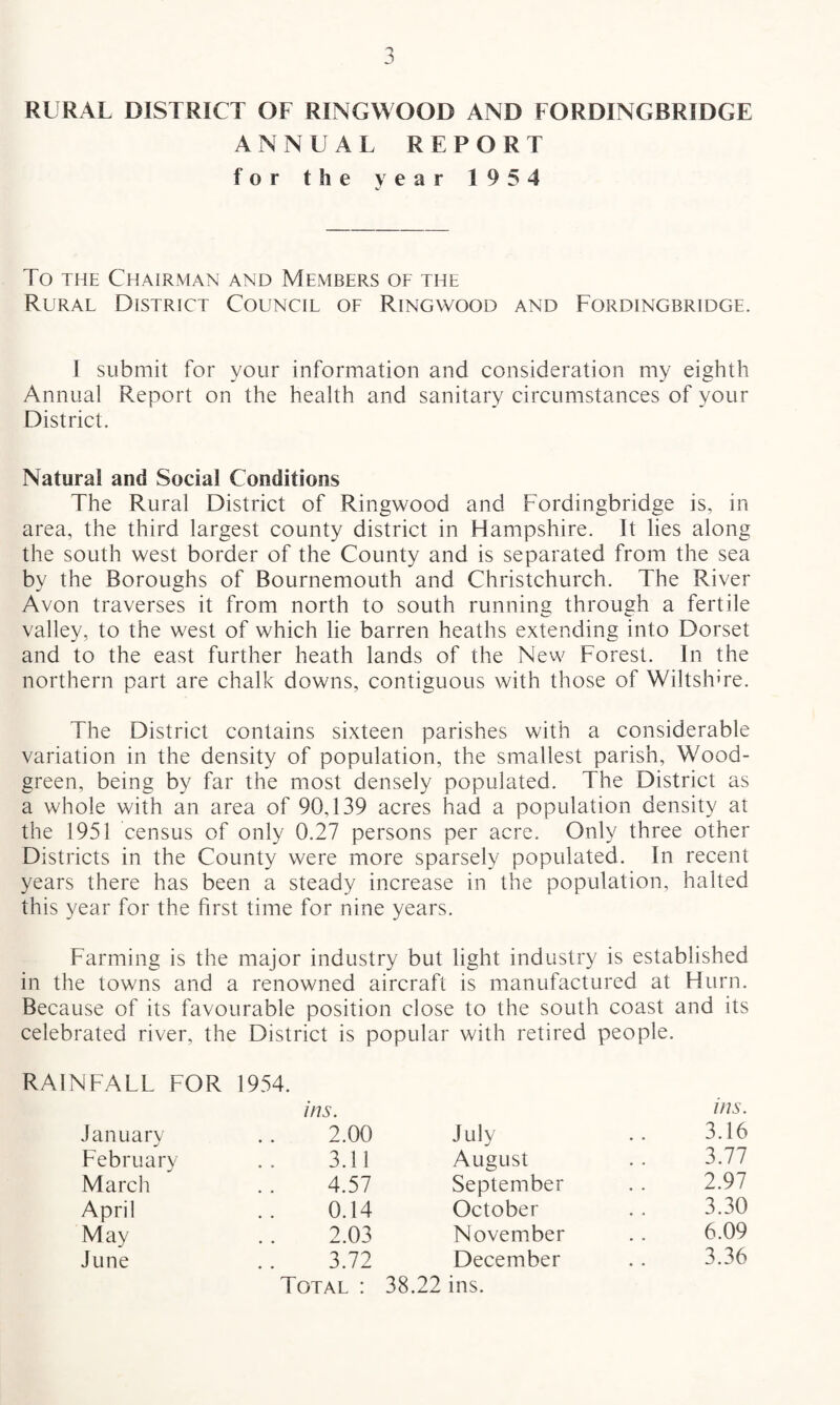 RURAL DISTRICT OF RINGWOOD AND FORDINGBRIDGE ANNUAL REPORT for the year 1954 To the Chairman and Members of the Rural District Council of Ringwood and Fordingbridge. I submit for your information and consideration my eighth Annual Report on the health and sanitary circumstances of your District. Natural and Social Conditions The Rural District of Ringwood and Fordingbridge is, in area, the third largest county district in Hampshire. It lies along the south west border of the County and is separated from the sea by the Boroughs of Bournemouth and Christchurch. The River Avon traverses it from north to south running through a fertile valley, to the west of which lie barren heaths extending into Dorset and to the east further heath lands of the New Forest. In the northern part are chalk downs, contiguous with those of Wiltshire. The District contains sixteen parishes with a considerable variation in the density of population, the smallest parish, Wood- green, being by far the most densely populated. The District as a whole with an area of 90,139 acres had a population density at the 1951 census of only 0.27 persons per acre. Only three other Districts in the County were more sparsely populated. In recent years there has been a steady increase in the population, halted this year for the first time for nine years. Farming is the major industry but light industry is established in the towns and a renowned aircraft is manufactured at Hurn. Because of its favourable position close to the south coast and its celebrated river, the District is popular with retired people. RAINFALL FOR 1954. January ins. 2.00 July ms. 3.16 February 3.11 August 3.77 March 4.57 September 2.97 April 0.14 October 3.30 May 2.03 November 6.09 June 3.72 December 3.36 Total : 38.22 ins.