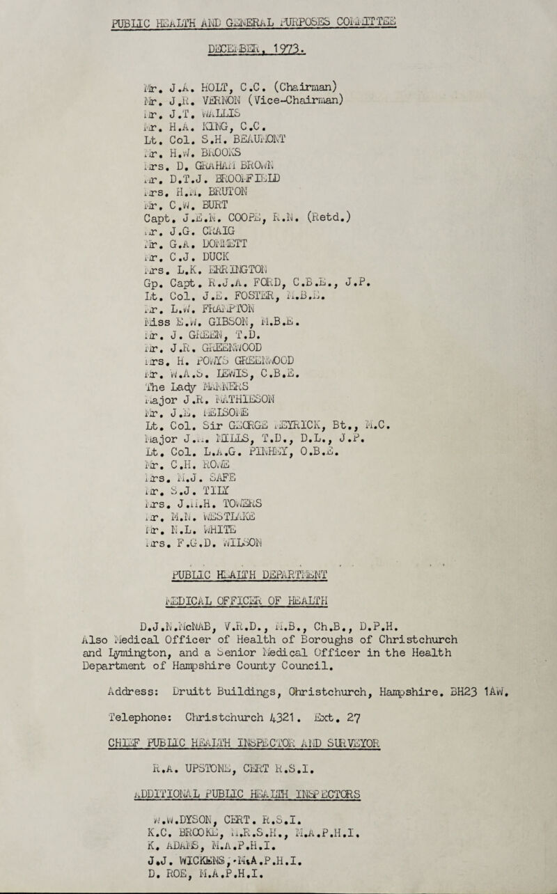 PUB lie HEALTH aid GENERAL PURPOSES COM IT TEE DECEi BER. 1973. Mr. J.A. HOLT, C.C. (Chairman) Mr. J.R. VERNON (Vice-Chairman) i ir. J «f. MaLLIS i-ir. H.A. KING, C.C. Lt, Col. S.H. BEAUMONT i.ir, H. v/, BRO OKS iirs. D. GRaHAM BROwK iir. D.T.J. BROOMFIELD iirs, H. ii. BRUT ON Mr, C.W. BURT Capt, J.E.N, COOPE, R.N. (Retd.) ijT. J.G. CliAlG Mr. G.A, DOMETT nr. C.J. DUCK Mrs. L.K. ERRINGTON Gp. Capt. R.J.A. FCRD, C.B.E., J.P. Lt. Col. J.E. FOSTER, ii.B.E. Ijt. L.W. FRAMP'TON Miss E.W, GIBSON, M.B.E. iir. J. GREEN, T.D. rir• J.R. GREENWOOD iirs. H. POMYS GREENWOOD rir. W.A.S. LEWIS, C.B.E. 'The Lady MILNERS major J.R, MATHIESON i'ir. J.E. iEISOiE Lt. Col. Sir GEORGE MEXRICK, Bt., 'M.C. Major J.xx. TILLS, T.D., D.L., J.P. Lt. Col. L.a.G. PIKHEY, O.B.E. Mr. C.H, ROME iiTS, Ti.J . SAFE ur. S.J. TILT iirs. J.u.H. TOwERS nr. M.N. WESTLAKE Fir. N.L. RHITE iirs. F.G.D. MILSON PUBLIC HEALTH DEPARTT'lENT MEDICAL OFFICER OF HEALTH D.J.N.McNAB, V.R.D., M.B., Ch.B., D.P.H. Also 'Medical Officer of Health of Boroughs of Christchurch and Lymington, and a Senior Medical Officer in the Health Department of Hampshire County Council. Address: Druitt Buildings, Christchurch, Hampshire. BH23 1AW, Telephone: Christchurch A321. Ext. 27 CHIEF PUBLIC HEALTH INSPECTOR AND SURVEYOR R.A. UPSTONE, CERT R.S.I. ADDITIONAL PUBLIC HEALTH INSPECTORS w.w.DYSON, CERT. R.S.I. K.C. BROOKE, M.R.S.H., M.A.P.H.I. K. ADAMS, M.A.P.H.I. J.J. WICKblNS,*MtA.P.H.I. D. ROE, M.A.P.H.I.