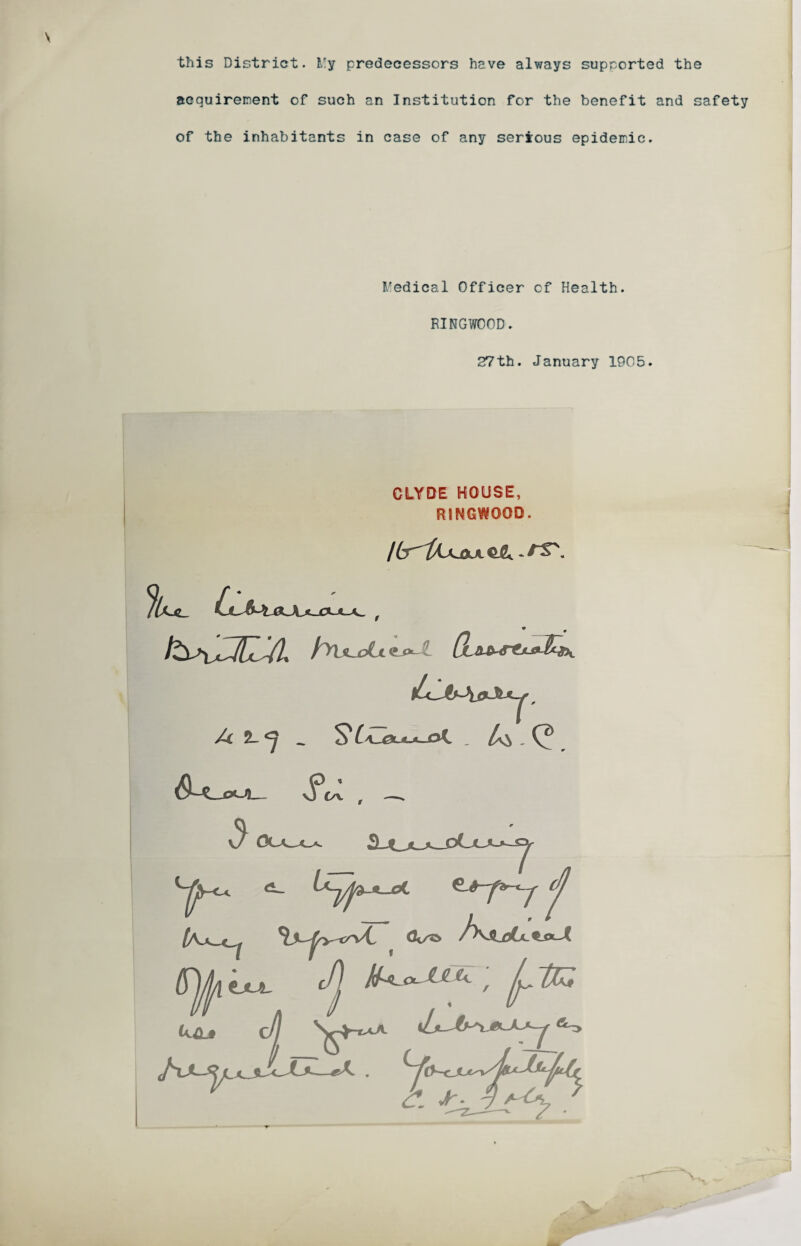 this District. l!y predecessors have always supported the acquirement of such an Institution for the benefit and safety of the inhabitants in case of any serious epidemic. Medical Officer of Health. RINGWOOD. 27th. January 1905. CLYDE HOUSE, RINGWOOD. /U.«_ LL&Jl&Jvl. r . S6C J0ULJL. (A-k- (UL* C// <S^y tJUL C. vf*.