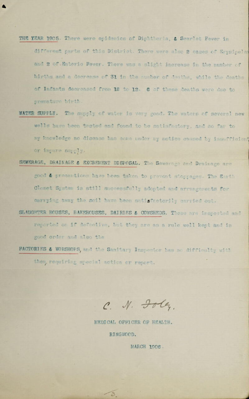 THE YEAR 1QC5 T’ .verv- • - i ’ '' «v of* Dji* ' ’ , & Sonrl • F >ver !• D'* *31 i T’t * - > •• . 1 c 2 cases c ” ' : .«.o 11 ent j* * • ' I i f ^ i i an’ 2 Of.Er ric Fever. TTiei ligLi ' tl e T v: V’ ;t ■ m 3 - f 31 4 ’ •. 9 1 t ‘ i1 ^ *• \ • i In ■■'ts 3 fron 18 to 12- 5* - o* O v » W- k i i *» ^ J- v • (^.X i r,i »TT, t.- ’: 1 I-?'? WATER SDPPLT. T' - . f ' ' _ T* - f Severn 1 well h - ~ •' 1 and f nd to be sat 3 •  itory, and so rai t< ledg ' ■ I undo* i c 1 : < d by insnfTiai or i : ':1 ft-' fit’.- ] ’ . ‘ k * “ SEWERAGE, DRAINAGE £ EXCREMENT DISPOSAL. T’ S , • ,-r • r.rd D<-. ii-.rr •• S°cd l- i » t,i()i l‘ia>ro ! rf»r> t/C-or. to i •••*•;?.t st<v ; T’v* B i l' C!< sot S; .tor is still soc osv't ’ 1 ^ aGot-tod ar.d nr-'- r»j* o ts for SLAUGHTER HOUSES, BAKEHOUSES. DAIRIES ft COWSHEDS. T* c r ‘i ^ \ ‘ a:>l v■ r ) ’ ■ 1 < iP '1,'t (-■; i v•., ' t* ‘-o- r ' no a rule we! 1 kor.I, and i n good o r d V .1 T S' t FACTORIES ft WORSHOPS, on 1 V Sanita Ins; r 1t i? r --.C 1 . * *• t?‘;0’y refill 1 r\ , ^ ■ 11 •• r t ? : • r t r roorr *'. C. 4' . MEDICAL OFFICER OF HEALTH. RINGWOOD. MARCH lr-06