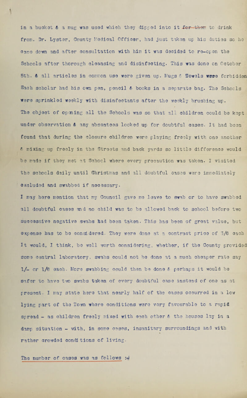 from. Dr. Lyster, County Medical Officer, had just taken up hie duties sc ho Carre down and after consultation with him it was decided to ro-c[ on the Schools after thorough cleansing and disinfecting. This was done on October 5th. £ all articles in common use were given up. Mugs p Towels were forbidden Each scholar had his own pen, pencil books in a separate bag. The Schools were sprinkled weekly with disinfectants after the weekly brushing up. The object of opening all the Schools was so that all children could be kept under observation £• any absentees looked up for doubtful cases. It had been found that during the closure children were playing freely with one another f- mixing up freely in the Streets and back yards so little difference would bo rede if they met at School where every precaution was taken. I visited the schools daily until Christmas and all doubtful cases were immediately excluded and swabbed if necessary. I may here mention that my Council gave me leave to swab or to have swabbed all doubtful cases and no child was to be allowed back to school before two successive negative swabs ftad been taken. This has been of great value, but expense has to be considered. They were done at a contract price of 3/6 each It would, I think, be well worth considering, whether, if the County provided some central laboratory, swabs could not be done at a much cheaper rate say 1/- or 1/6 each. Mere swabbing could then be done & perhaps it would be safer to have two swabs taken of every doubtful case instead of one as at present. I may state here that nearly half of the cases occurred in a low lying part of the Town where conditions were very favourable to a rapid spread - as children freely mixed with each other t- the houses lay in a damp situation - with, in some cases, insanitary surroundings and with rather crowded conditions of living. The number of cases was as follows
