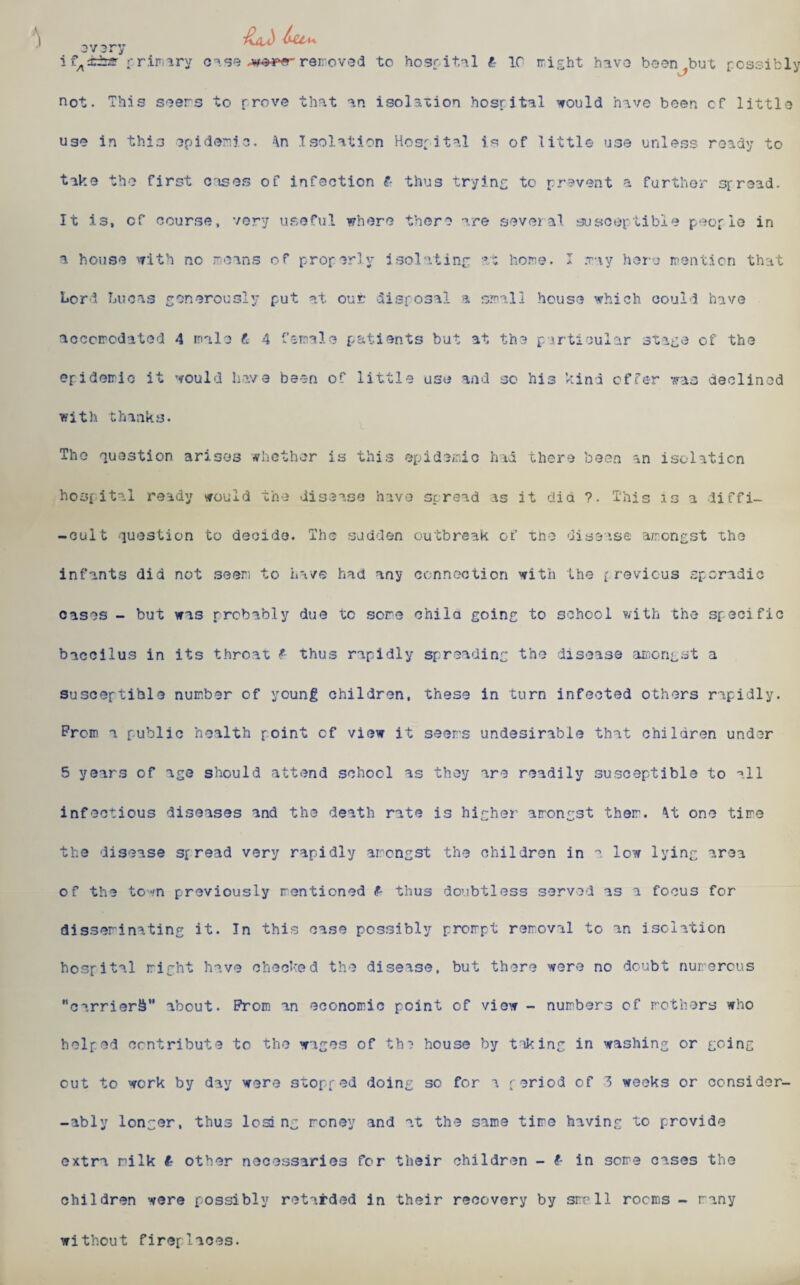 * ifA±±n?~ primary case removed to hospital £ 1C might have boon ^but possibly not. This soers to prove that an isolation hospital would have been cf little uso in thi3 epidemic. ;\n Isolation Hospital is of little use unless roady to tako the first cases of infection f- thus trying to prevent a further spread. It is, cf course, very useful where there are several susceptible people in a house with no means of properly isolating at home. I may here mention that Lori Lucas generously put at out disposal a small house which could have accomodated 4 male t 4 female patients but at the particular stage of the epidemic it would have been of little use and sc his kind offer was declined with thanks. The question arises whether is this epidemic had there been an isolation hospital ready would the disease have spread as it dia ?. This is a diffi- -cult question to decide. The sadden outbreak of tno disease amongst the infants did not seen to have had any connection with the previous sporadic cases - but was probably due tc sore child going to school with the specific baccilus in its throat <?- thus rapidly spreading the disease amongst a susceptible number of young children, these in turn infected others rapidly, Prom a public health point cf view it seers undesirable that children under 5 years of age should attend school as they are readily susceptible to all infectious diseases and the death rate is higher arongst ther. \t one time the disease spread very rapidly arongst the children in a low lying area of the town previously rentioned & thus doubtless served as a focus for disseminating it. In this case possibly prorpt removal to an isolation hospital right have checked the disease, but there were no doubt numerous carrier^ about. Prom an economic point of view - numbers of mothers who helped contribute to the wages of th? house by taking in washing or going cut to work by day were stopped doing sc for a period of 3 weeks or consider- -ably longer, thus losi ng money and at the same time having to provide extra milk £ other necessaries for their children - (■ in some cases the children were possibly retarded in their recovery by smell rooms - many without fireplaces.