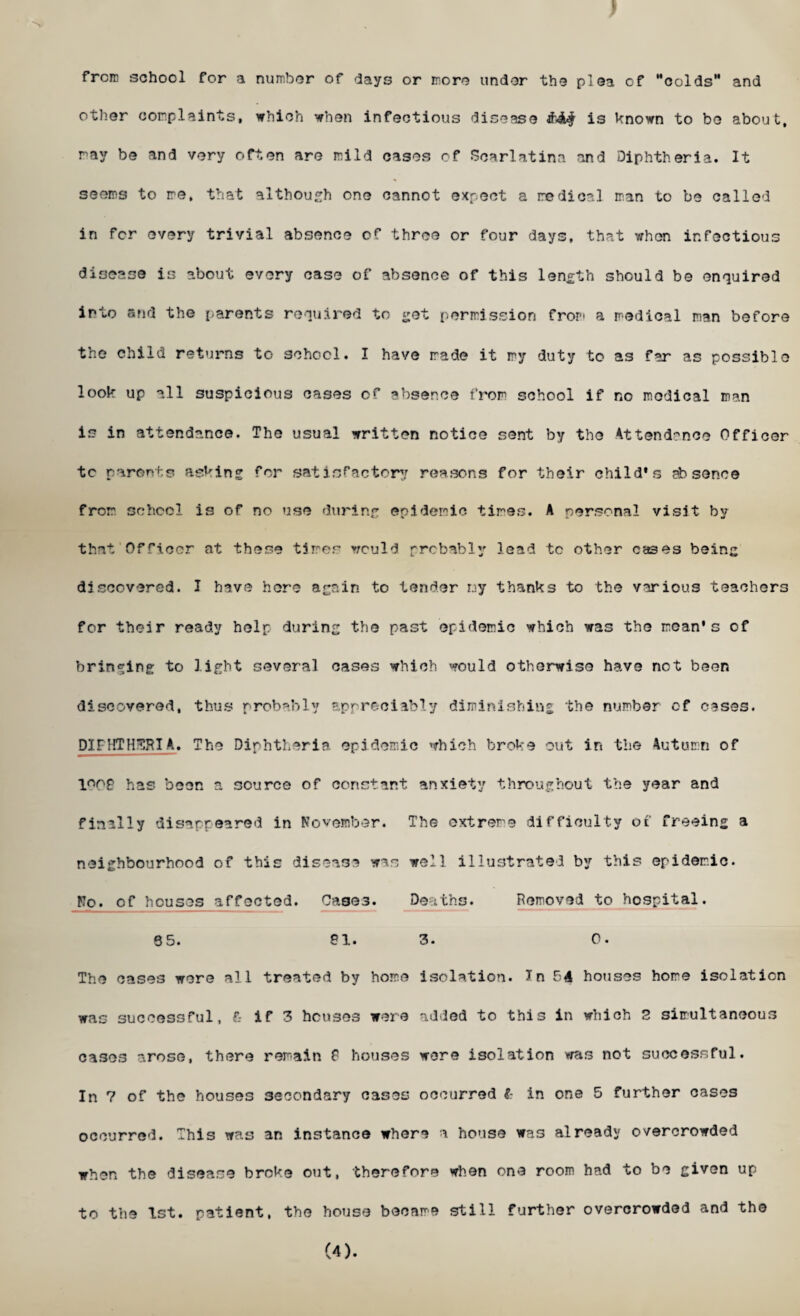 ) frcrc school for a number of days or more under the plea of Moolds and other complaints, which when infectious disease is known to be about, ray be and very often are mild cases of Scarlatina and Diphtheria. It seems to re, that although one cannot expect a medical man to be called in for every trivial absence of three or four days, that when infectious disease is about every ease of absence of this length should be enquired into and the parents required to get permission from a medical man before the child returns to school. I have made it my duty to as far as possible look up all suspicious cases of absence from school if no medical man is in attendance. The usual written notice sent by the Attendance Officer tc parents asking for satisfactory reasons for their child’s absence from school is of no use during epidemic tires. A personal visit by that Officer at these tires would probably lead tc other cases being discovered. I have here again to tender nj thanks to the various teachers for their ready help during the past epidemic which was the moan's of bringing; to light several cases which would otherwise have not been discovered, thus probably appreciably diminishing the number of cases. DIFHTH3HIA. The Diphtheria epidemic which broke out in the Autumn of ln0£ has boon a source of constant anxiety throughout the year and finally disappeared in November. The extreme difficulty of freeing a neighbourhood of this disease was well illustrated by this epidemic. No. of Iicuses affected. Cases. Deaths. Removed to hospital. 65. 81. 3. 0. The cases were all treated by home isolation. In 54 houses home isolation was successful, & if 3 houses were added to this in which 2 simultaneous cases arose, there remain 8 houses wore isolation was not successful. In 7 of the houses secondary cases occurred I: in one 5 further cases occurred. This was an instance where a house was already overcrowded when the disease broke out, therefore when one room had to be given up to the 1st. patient, the house became still further overcrowded and the (4).