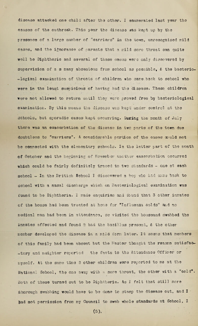 disease attacked one chili .liter the other. I enumerated last year the causes of the outbreak. This year the disease *as kept up by the presence of a largo number of ''carriers’* in the town, unrecognised mild cases, and the ignorance of parents that a irild sore throat can quite well be Diphtheric and several of these cases were only discovered by supervision of a s many absentees from school as possible, l the bacterio- -iogicai examination of throats of children who care back to school who were in the least suspicious of having had the disease. These children were not allowed to return until they were proved free by bacteriological examination. By this means the disease was kept under control at the schools, but sporadic cases kept occurring, baring the month of July there was an exacerbation of the disease in two parts of the town duo doubtless to '‘carriers'*. A considerable portion of the cases could not bo connected with the elementary schools. In the latter part of the month cf October and the beginning of Pcvenber another exacerbation occurred which could be fair-ly definitely traced to two standards - one at each school - In the British School I discovered a boy who Lid coma back to school with a nasal discharge which on Bacteriological examination ms found to be Diphtheria. I made enquiries and found that 3 other inmates cf the house had been treated at home for Influenza colds and no medical ran had been in attendance, sc visited the houseand swabbed the inmates affected and found 3 had the bacillus present, & the other comber developed the disease in a mild form later. It seems that members of this family had been absent but the Faster thought the reason satisfac- -tory and neighter reported the facts to the Attendance Officer or myself. At the same time 2 ether children were reported to me at the National School, the one away with - sore throat, the other with a cold, doth of these turned out to be Diphtheria. As I felt that still more thorough swabbing would have to be done to stamp the disease out, and I had not permission from my Council to swab whole standards at School, I (5).