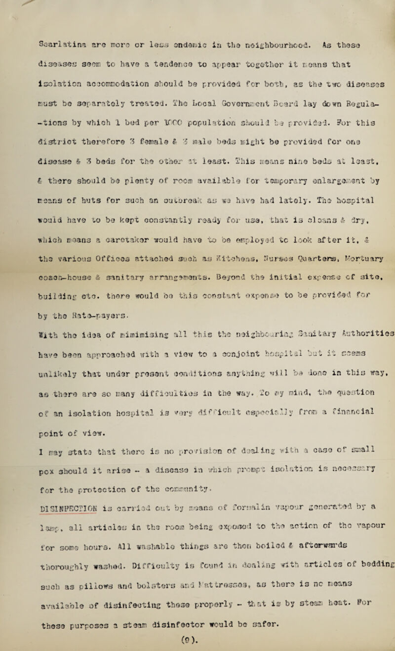 diseases seem to have a tender.ee to appear together it moans that isolation accommodation should be provided for both, as the two diseases must be separately treated, ihe Local Govern;: cut Beard lay down Regula¬ tions by which 1 bed per icro population should be provided. For this district therefore 3 female £ 3 male beds might be provided for one disease & 3 beds for the other *.t least. This means nine beds at least. l there should be plenty of room available tor temporary enlargement by moans of huts for such an outoreak as we have had lately. The hospital would have to be kept constantly ready for use, that is cleans * dry. which means a caretaker would have to be employed tc look after it, .1 the various Offices attached such as Kitchens, Ilur&es Quarters, Mortuary coaou-house & sanitary arrangements. Beyond the initial expense cf site, building etc. there would be this constant expense to be provided for by the Rate-pavers. With the idea of irdxnimising all this the neighbouring 3-initaiy Authorities have been approached with a view to i conjoint hospital bel 20 seems unlikely that under present conditions anything will be done in this way, as there are so many difficulties in the way. To my mind, the question o? an isolation hospital is very difficult aspect'? 13y from a financial point of view. 1 ray state that there is no provision of dealing with a case of small pcx should it arise - a disease in which prompt isolation is necessary for the protection of the community. DISINFECTION is carried out by moans of formalin vapour generated by a lamp, all articles in the room being exposed to the action of the vapour lor some hours. All washable things are then ooiiou £ af«orwr»ids thoroughly washed. Difficulty is found m defiling with articles of bedding such as pillows and bolsters and J at tresses, as there *s »*c moans available of disinfecting those properly - that is by steam heat. For theso purposes a steam disinfector would bo safer. (0).
