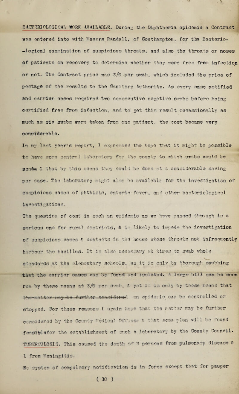 ' . « . x BACT^RIOLOGIC4h WORK 4VAILABbS. During the Diphtheria epidemic a Contract was entered into with Messrs R»ndall, of Southampton, for the Bacterio- -logical examination of suspicious throats, and also the throats or noses of patients on recovery to determine whether they were free from infection or not. The Contract price was 3/6 per swab, which included the price of postage of the results to the Sanitary Authority. As every case notified and carrier cases required two consecutive negative swabs before being certified free from infection, and to get this result oceanslocally as much as six swabs were taken from one patient, the cost became very considerable. In my last year’s report, T expressed the hope to have some centr”'! lab oratory for the county that it migh-4* be possible to which swabs could be sente « that by this means th per case- The laboratory migh suspicious cases of phthisis, oy could be done at a considerable saving t also be available for th? investigation of enteric fever, and other bacteriological investigations. The question of cost in such an epidemic as we have passed through is a serious one for rural districts. & i:.; likely tc impede the investigation o* suspicions cases f- contacts in the house whose threats not infrequently harbour the bacillus. It is also necessary at times to swab whole standards at the elementary schools, as it j.c only by thorough swabbing that the carrier oases can be found and isolated. A largo bill can bo soon run by these means at 3/6 per swab, ?- yet it is only by these moans that thmmmat:t er ray -be- further—eo-i b 1 ? v~' r;n ep * der.'i o can bo ccncrc lied or stopped. Per these reasons 1 again hope that the ratter may be further considered by the County Medical Officer' A that some- plan will bo found fensi&lefor the establishment of such a laboratory by the County Council. TUBERCULOSIS. This caused the death of 3 persons from pulmonary disease L- 1 **rcm Meningitis. K'. system of compulsory notification is In force except tb^t for pauper ( 10 )