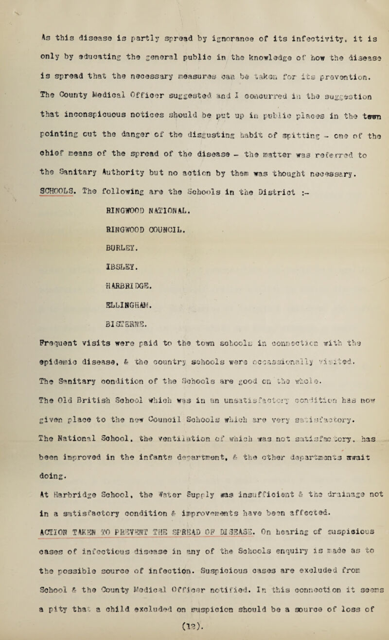 As this disease is partly spread by ignorance of its inactivity, it is only by educating the general public in the knowledge of how the disease is spread that the necessary measures can be taker* for its prevention. The County Medical Officer suggested and I concurred in the suggestion that inconspicuous notices should be put up in public places in the tewn pointing cut the danger of the disgusting habit of spitting - one of the chief means of the spread of the disease - the matxer wa3 referred to the Sanitary Authority but no action by them was thought necessary. SCHOOLS. The following are the Schools in the District :~ RINGWOO!) NATIONAL, RINGWOOD COUNCIL. BURLEY. IBSLEY. H4RBRIDGE. 5LLINGHAM. 31 STERNE. Frequent visits were paid to the town schools ir. connection with the epidemic disease, & the country schools were occassionally viviced. The Sanitary condition of the Schools are good on the whole. The Old British School which w*s in an unsatisfactory condition has now given place to the new Council Schools which are very satisfactory. The National School, the ventilation of which was not satisfactory, has been improved in the infants department, £ the other departments await doing. At Harbridge School, the tfater Supply ras insufficient £- the drainage not in a satisfactory condition & improvements have been affected. ACTION TAKEN TO PREVENT THE SPREAD OF DISEASE. On hearing cf suspicious cases of infectious disease in any of the Schools enquiry is made as to the possible source of infection. Suspicious oases are excluded from School £ the County Medical Officer notified. In this connection it seems a pity tha. a child excluded on suspicion should be a source of loss of