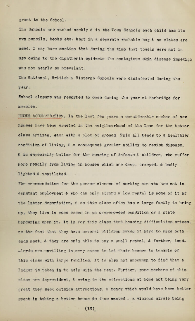 grant to the School. The Schools aro washed weekly P- in the To-m Schools each child has its own pencils, books etc. kept in a separate washable bag 6 no slates are used. I may here mention that during the time that towels were not in use owing to the diphtheria epidemic the contagious 3kin disease impetigo was not nearly so prevalent. Tne National, British & Bisteme Schools were disinfected during the year. School closure was resorted to once during the year at Harbridge for iceasl es. H'.M.5SS tCOO**•'SVTIP*?. In the la«rt few years a considerable number of new houses have been erected in the neighbourhood of the Town for the better class artizan, each with » plot of ground. This all tends to a healthier condition of living, i- a consequent greater ability to resist disease, ir is especially better for the rearing of infants £ children, who suffer roro readily from living in houses which are damp, cramped, fe badly lighted £• ventilated. The accommodation for the poorer classes of working men who are not in constant employment f who can only afford a low rental is some of it of the latter description, t as this class often has a large family to bring up, they live in some cases in an overcrowded condition or a state bordering upon it. It is for this class that housing difficulties arises, ns the fact that they have severe3 children makes it hard to make both ends meet, ft they are only able to pay a small rental, & further, land- —lords ?re unwilling in many ca.»es to let. *beSr houses +o tenants of this class with, large families. It is also not uncommon to find that a lodger is taken in tc help with the rent. Further, some members of this class are improvident, T owing to the attractions at home not being very great they seek outside attractions f money which would have been better scent in taking a better house is thus wasted - a vicious circle being