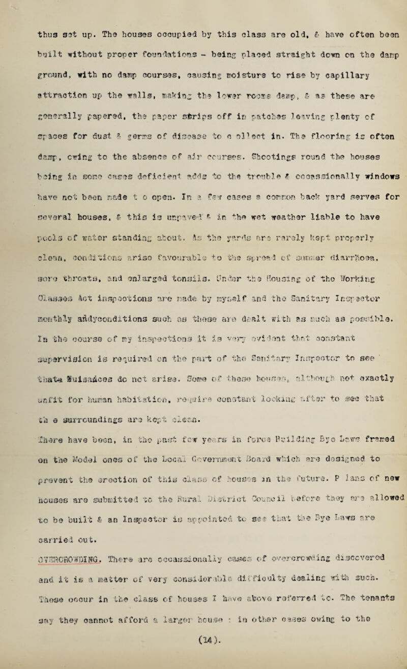 thus set up. The houses occupied by this class are old, l have often been built without proper foundations - being placed straight down on the damp ground, with no damp courses, causing moisture to rise by capillary attraction up the walls, making the lower rcosrs damp. £ as these are generally papered, the paper strips off in patches leaving plenty of spaces for dust £ germs of disease to o oPeet in. The flooring is often damp, erring to the absence of air courses. Shootings round the houses being in sene cases deficient adds to the trouble £ coeassi emaily windows have not been r.&de t o open. In a few cases a common back yard serves for several houses, £ this is unrv/ed * in ^he wet weather liable to have pools of water standing about. As the yards are rarely kept properly clean, conditions arise favourable to the spread of simmer diarrhoea, sore throats, and enlarged tonsils. Under the Rousing of the Working i Classes 4ot inspections are nade by myself and the Sanitary Inspector monthly aAdycondxtions such as these are dealt with as much as possible. In the course of my inspections it is v<?ry evident tint constant supervision is required on the part of the Sanitary Inspector to see that* SuisaAcos do net arise. Some of these bousealthough not exactly unfit for human habitation, require constant locking after to sec that id e surroundings arc kept clou.fi. There have boon, in the past few ye. rs in force Building Byo Laws framed on the Model ones of the Loca. Government Board which are designed to prevent the erection of this class of houses in the future. P Ians of new nouses are submitted to the Kura.. District Council tefcre tney arc allowed io be built £ an Inspector is appointed to see that tre Bye news are carried out. OY ^CROWDING, There arc cccaasionaliy cases of overcrowding discovers! and it is a matter of very considerable, difficulty dealing with such. Those occur in the class of houses I hf»v« above referred to. The tenants say they cannot afford a larger he use : in other oases owing to the (14).