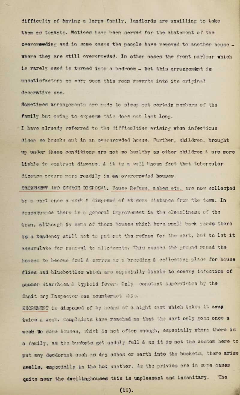 difficulty of having a large family, landlords are unwilling to take them as tenants. Notices have been served for the abatement of the overcrowding and in some oas^s the people have removed to another house - ▼here they are still overcrowded. In other cases the front parlour which is rarely used is turned into a bedroom ~ ftut. this arrangement is unsatisfactory as very soon this room reverts into its original decorative use. Sometimes arranger ants are made to sleep out certain members of the family but owing to c'x-enne this doe«* not. last long. I have already referred to the dl Acuities arising when infectious di 30n so break.*? out in an overcrowded house, Purther, children, brought *ir- under these conditions are not so healthy as other children ° are more liable to contract disease, A it. is a ^ell known fact that tubercular disease yeeurr- mere readilr in a* overcrowded houses. a 5: etc . are n ov collected s t an co from the *$■ * • V l ;wn. In th e elec rill near-. . of the •ave a 1 i be ck } as ds there for the cart. r ut to let it I CCS the ground rcu nd the houses to become foul ?, serves as s breeding £• collecting pi tec for house flies and bluebottles which aia (ispooinlly liable to convoy infection of summer diarrhoea £ typhoid fever. Only constant supervision by the Car.it cry Icsr-eotor can counteract chis. EXCRSOTT it. disposed of by •■oancj of a night cart which takes it away twice a week. Complaints have reached me that the cart only goes once a wool? tk; some houses, which is not often enough, especially where there is o family, as the buckets got unduly full it a3 it is not the custom hero to put any deodorant 3uoli cs dry ashes or earth into the buckets, there arise smells, especially in the hot weather. As the privies are in sr.-me cases quite near the dwellinghouses this is unpleasant and insanitary. ?he (15).