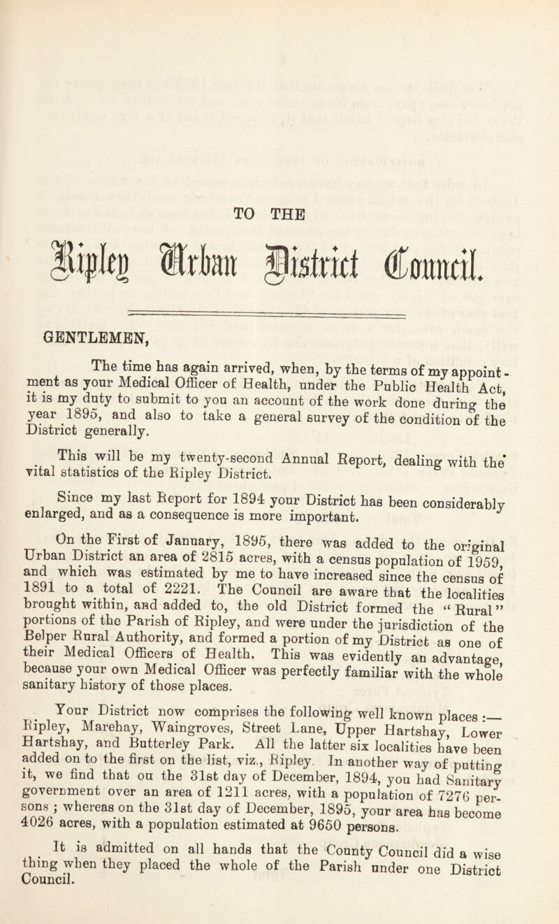 (Kamil GENTLEMEN, The time has again arrived, when, by the terms of my appoint¬ ment as your Medical Officer of Health, under the Public Health Act, it is my duty to submit to you an account of the work done during the year 1895, and also to take a general survey of the condition of the District generally. This will be my twenty-second Annual Report, dealing with the vital statistics of the Ripley District. Since my last Report for 1894 your District has been considerably enlarged, and as a consequence is more important. J On the First of January, 1895, there was added to the original Urban District an area of 2815 acres, with a census population of 1959 and which was estimated by me to have increased since the census of 1891 to a total of 2221. The Council are aware that the localities brought within, and added to, the old District formed the “ Rural ” portions of the Parish of Ripley, and were under the jurisdiction of the Helper Rural Authority, and formed a portion of my District as one of their Medical Officers of Health. This was evidently an advantage because your own Medical Officer was perfectly familiar with the whole sanitary history of those places. Your District now comprises the following well known places •_ Ripley, Marehay, Waingroves, Street Lane, Upper Hartshay, Lower Hartshay, and Butterley Park. All the latter six localities have been added on to the first on the list, viz., Ripley. In another way of putting it, we find that on the 31st day of December, 1894, you had Sanitary government over an area of 1211 acres, with a population of 7276 per¬ sons ; whereas on the 31st day of December, 1895, your area has become 4026 acres, with a population estimated at 9650 persons. It is admitted on all hands that the County Council did a wise thing when they placed the whole of the Parish under one District Council.