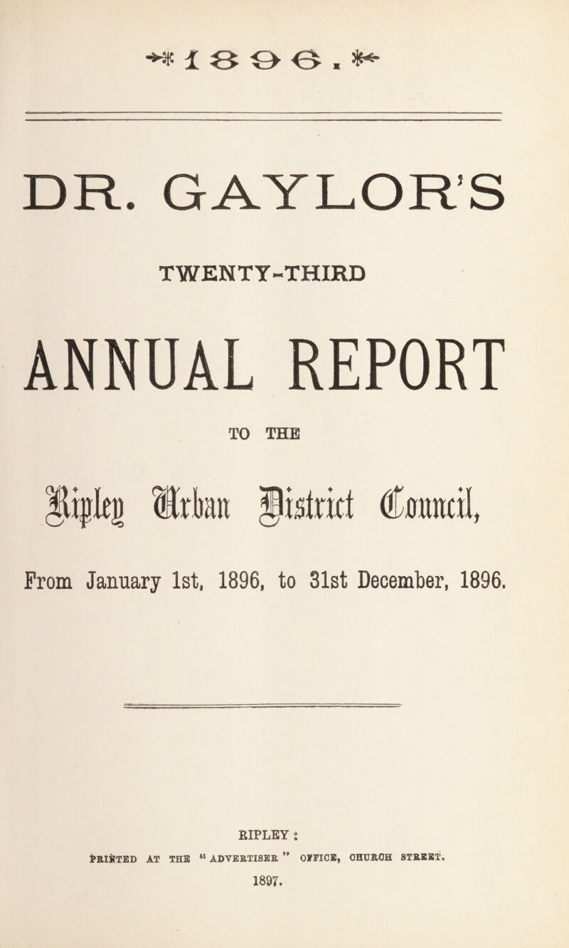 DR. GAYLORS TWENTY-THIRD ANNUAL REPORT TO THE lijjlt]) Urban pstrict Cratncil, From January 1st, 1896, to 31st December, 1896. RIPLEY j PRINTED AT THE <l ADVERTISER ” OFFICE, CHURCH STREET. 1897.