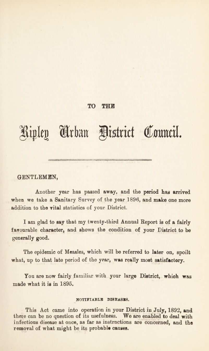 istrict Cmtntil * GENTLEMEN, Another year has passed away, and the period has arrived when we take a Sanitary Survey of the year 1896, and make one more addition to the vital statistics of your District. I am glad to say that my twenty-third Annual Report is of a fairly favourable character, and shows the condition of your District to be generally good. The epidemic of Measles, which will be referred to later on, spoilt what, up to that late period of the year, was really most satisfactory. You are now fairly familiar with your large District, which was made what it is in 1895. NOTIFIABLE DISEASES. This Act came into operation in your District in July, 1892, and there can be no question of its usefulness. We are enabled to deal with infectious disease at once, as far as instrnctions are concerned, and the removal of what might be its probable causes.