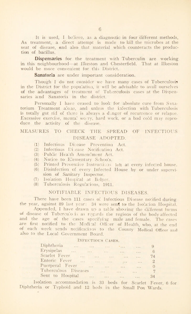 It is used, I believe, as a diagnostic in four different methods, As treatment, a direct attempt is made to kill the microbes at the seat of disease, and also that material which counteracts the produc¬ tion of bacillus. Dispensaries for the treatment with Tuberculin are working in this neighbourhood—at Ilkeston and Chesterfield. That at Ilkeston would be more convenient for this District. Sanatoria are under important consideration. Though I do not consider we have many cases of Tuberculosis in the District for the population, it will be advisable to avail ourselves of the advantages of treatment of Tuberculosis cases at the Dispen¬ saries and Sanatoria in the district. Personally I have ceased to look for absolute cure from Sana¬ torium Treatment alone, and unless the infection with Tuberculosis is totally got rid of there is always a danger of recurrence or relapse. Excessive exercise, mental worry, hard work, or a bad cold may repro¬ duce the activity of the disease. MEASURES TO CHECK THE SPREAD OF INFECTIOUS DISEASE ADOPTED. (1) Infectious Disease Prevention Act. (2) Infectious Disease Notification Act. (3) Public Health Amendment Act. (4) Notice to Elementary Schools. (5) Printed Preventive Instructions left at every infected house. (6) Disinfection of every Infected House by or under supervi¬ sion of Sanitary Inspector. (7j Isolation Hospital at Belper. (8) Tuberculosis Regulations, 1911. NOTIFIABLE INFECTIOUS DISEASES. There have been 111 cases o! Infectious Disease notified during the year, against 89 last year: 34 were senf to the Isolation Hospital. Appended, I have drawn up a table shoving the different forms of disease of Tuberculous as regards the regions of the body affected and the age of the cases specifying male and female. The cases are first notified to the Medical Officer of Health, who, at the end of each week sends notifications to the County Medical Officer and also to the Local Government Board. Infectious Cases. Diphtheria Erysipelas Scarlet Fever Enteric Fever Puerperal Fever Tuberculous Diseases Sent to- Hospital 9 6 74 2 0 7 34 Isolation accommodation is 33 beds for Scarlet Fever, 6 for Diphtheria or Typhoid and 12 beds in the Small Polx Wards.’