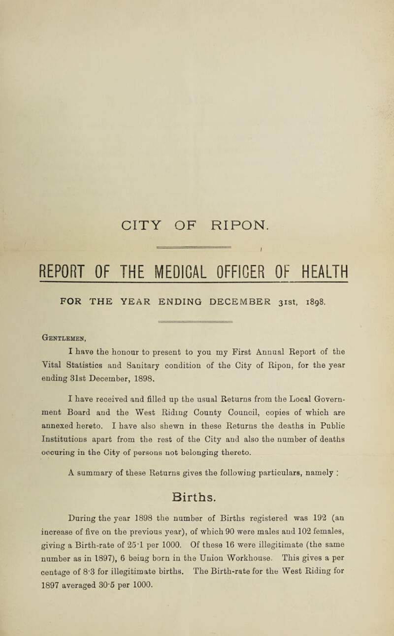 I REPORT OF THE MEDICAL OFFICER OF HEALTH FOR THE YEAR ENDING DECEMBER 31st, 1898. Gentlemen, I have the honour to present to you my First Annual Report of the Vital Statistics and Sanitary condition of the City of Ripon, for the year ending 31st December, 1898. I have received and filled up the usual Returns from the Local Govern¬ ment Board and the West Riding County Council, copies of which are annexed hereto. I have also shewn in these Returns the deaths in Public Institutions apart from the rest of the City and also the number of deaths oocuring in the City of persons not belonging thereto. A summary of these Returns gives the following particulars, namely : Births. During the year 1898 the number of Births registered was 192 (an increase of five on the previous year), of which 90 were males and 102 females, giving a Birth-rate of 25T per 1000. Of these 16 were illegitimate (the same number as in 1897), 6 being born in the Union Workhouse. This gives a per centage of 8-3 for illegitimate births. The Birth-rate for the West Riding for 1897 averaged 30‘5 per 1000.