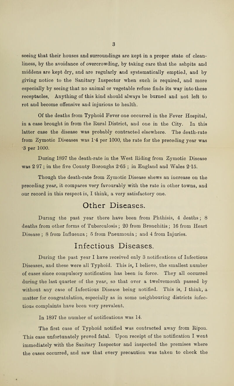 3 seeing that their houses and surroundings are kept in a proper state of clean¬ liness, by the avoidance of overcrowding, by taking care that the ashpits and iniddens are kept dry, and are regularly and systematically emptied, and by giving notice to the Sanitary Inspector when such is required, and more especially by seeing that no animal or vegetable refuse finds its way into these receptacles. Anything of this kind should always be burned and not left to rot and become offensive and injurious to health. Of the deaths from Typhoid Fever one occurred in the Fever Hospital, in a case brought in from the Rural District, and one in the City. In this latter case the disease was probably contracted elsewhere. The death-rate from Zymotic Diseases was P4 per 1000, the rate for the preceding year was •3 per 1000. During 1897 the death-rate in the West Riding from Zymotic Disease was 2 97 ; in the five County Boroughs 2*65 ; in England and Wales 2U5. Though the death-rate from Zymotic Disease shews an increase on the preceding year, it compares very favourably with the rate in other towns, and our record in thi3 respect is, I think, a very satisfactory one. Other Diseases. During the past year there have been from Phthisis, 4 deaths; 8 deaths from other forms of Tuberculosis ; 20 from Bronchitis ; 16 from Heart Disease ; 8 from Influenza ; 5 from Pneumonia ; and 4 from Injuries. Infectious Diseases. During tbe past year I bave received only 3 notifications of Infectious Diseases, and these were all Typhoid. This is, I believe, the smallest number of cases since compulsory notification has been in force. They all occurred during the last quarter of the year, so that over a twelvemonth passed by without any case of Infectious Disease being notified. This is, I think, a matter for congratulation, especially as in some neighbouring districts infec¬ tious complaints have been very prevalent. In 1897 the number of notifications was 14. The first case of Typhoid notified was contracted away from Ripon. This case unfortunately proved fatal. Upon receipt of the notification I went immediately with the Sanitary Inspector and inspected the premises where the cases occurred, and saw that every precaution was taken to check the