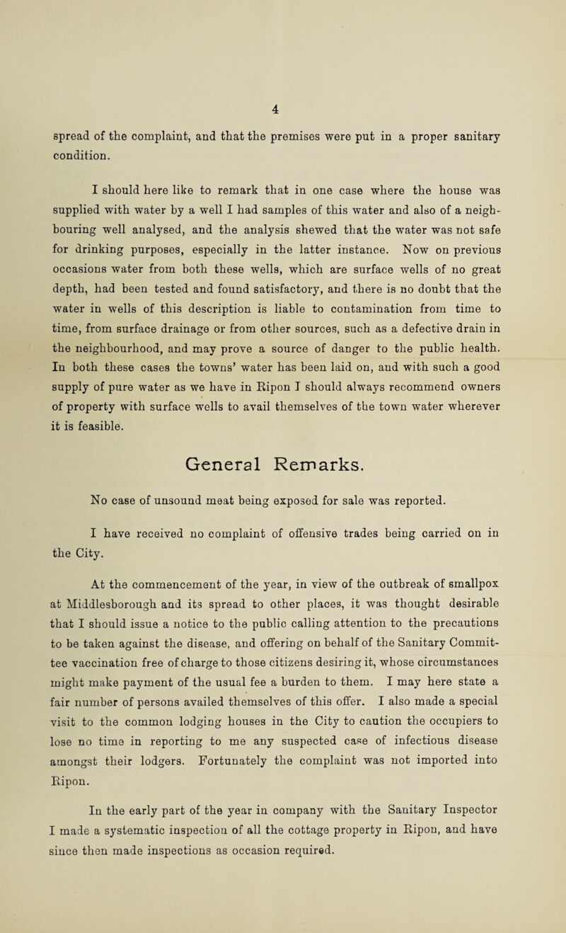 4 spread of the complaint, and that the premises were put in a proper sanitary condition. I should here like to remark that in one case where the house was supplied with water by a well I had samples of this water and also of a neigh¬ bouring well analysed, and the analysis shewed that the water was not safe for drinking purposes, especially in the latter instance. Now on previous occasions water from both these wells, which are surface wells of no great depth, had been tested and found satisfactory, and there is no doubt that the water in wells of this description is liable to contamination from time to time, from surface drainage or from other sources, such as a defective drain in the neighbourhood, and may prove a source of danger to the public health. In both these cases the towns’ water has been laid on, and with such a good supply of pure water as we have in Ripon I should always recommend owners of property with surface wells to avail themselves of the town water wherever it is feasible. General Remarks. No case of unsound meat being exposed for sale was reported. I have received no complaint of offensive trades being carried on in the City. At the commencement of the year, in view of the outbreak of smallpox at Middlesborough and its spread to other places, it was thought desirable that I should issue a notice to the public calling attention to the precautions to be taken against the disease, and offering on behalf of the Sanitary Commit¬ tee vaccination free of charge to those citizens desiring it, whose circumstances might make payment of the usual fee a burden to them. I may here state a fair number of persons availed themselves of this offer. I also made a special visit to the common lodging houses in the City to caution the occupiers to lose no time in reporting to me any suspected case of infectious disease amongst their lodgers. Fortunately the complaint was not imported into Ripon. In the early part of the year in company with the Sanitary Inspector I made a systematic inspection of all the cottage property in Ripon, and have since then made inspections as occasion required.