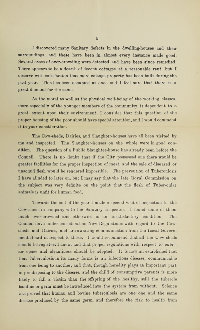 5 I discovered many Sanitary defects in the dwelling-houses and their surroundings, and these have been in almost every instance made good. Several cases of over-crowding were detected and have been since remedied. There appears to be a dearth of decent cottages at a reasonable rent, but I observe with satisfaction that more cottage property has been built during the past year. This has been occupied at once and I feel sure that there is a great demand for the same. As the moral as well as the physical well-being of the working classes, more especially of the younger members of the community, is dependent to a great extent upon their environment, I consider that this question of the proper housing of the poor should have special attention, and I would commend it to your consideration. The Cow-sheds, Dairies, and Slaughter-houses have all been visited by me and inspected. The Slaughter-houses on the whole were in good con¬ dition. The question of a Public Slaughter-house has already been before the Council. There is no doubt that if the City possessed one there would be greater facilities for the proper inspection of meat, and the sale of diseased or unsound flesh would be rendered impossible. The prevention of Tuberculosis I have alluded to later on, but I may say that the late Royal Commission on the subject was very definite on the point that the flesh of Tuber-cular animals is unfit for human food. Towards the end of the year I made a special visit of inspection to the Cow-sheds in company with the Sauitary Inspector. I found some of them much over-crowded and otherwise in an unsatisfactory condition. The Council have under consideration New Regulations with regard to the Cow¬ sheds and Dairies, and are awaiting communication from the Local Govern¬ ment Board in respect to these. I would recommend that all the Cow-sheds should be registered anew, and that proper regulations with respect to cubic- air space and cleanliness should be adopted. It is now an established fact that Tuberculosis in its many forms is an infectious disease, communicable from one being to another, and that, though heredity plays an important part in pre-disposing to the disease, and the child of consumptive parents is more likely to fall a victim thau the offspring of the healthy, still the tubercle bacillus or germ must be introduced into the system from without. Science nas proved that human and bovine tuberculosis are one one and the same disease produced by the same germ, and therefore the risk to health from