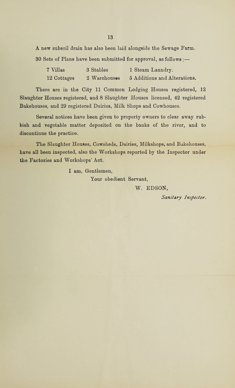 13 A new subsoil drain has also been laid alongside the Sewage Farm. 30 Sets of Plans have been submitted for approval, as follows ;— 7 Villas 3 Stables 1 Steam Laundry. 12 Cottages 2 Warehouses 5 Additions and Alterations. There are in the City 11 Common Lodging Houses registered, 12 Slaughter Houses registered, and 8 Slaughter Houses licensed, 42 registered Bakehouses, and 29 registered Dairies, Milk Shops and Cowhouses. Several notices have been given to property owners to clear away rub¬ bish and vegetable matter deposited on the banks of the river, and to discontinue the practice. The Slaughter Houses, Cowsheds, Dairies, Milkshops, and Bakehouses, have all been inspected, also the Workshops reported by the Inspector under the Factories and Workshops’ Act. I am. Gentlemen, Your obedient Servant, W. EDSON, Sanitary Inspector.