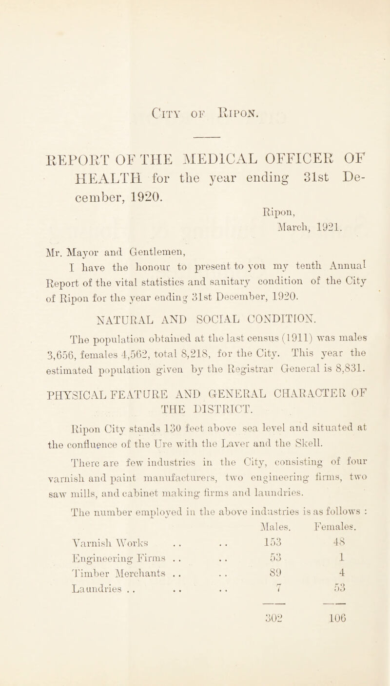 REPORT OF THE MEDICAL OFFICER OF HEALTH for the year ending 31st De¬ cember, 1920. Ripon, March, 1921. Mr. Mayor and Gentlemen, I have the honour to present to you my tenth Annual Report of the vital statistics and sanitary condition of the City of Ripon for the year ending 31st December, 1920. NATURAL AND SOCIAL CONDITION. The population obtained at the last census (1911) was males 3,656, females 4,562, total 8,218, for the City. This year the estimated population given by the Registrar General is 8,831. PHYSICAL FEATURE AND GENERAL CHARACTER OF THE DISTRICT. Ripon City stands 130 feet above sea level and situated at the confluence of the Ure with the Laver and the Shell. There are few industries in the City, consisting of four varnish and paint manufacturers, two engineering firms, two saw mills, and cabinet making firms and laundries. The number employed in the above industries is as follows : Males. Females. Varnish Works 153 48 Engineering Firms . . • • dO 1 Timber Merchants . . 89 4 Laundries . . . . 7 53