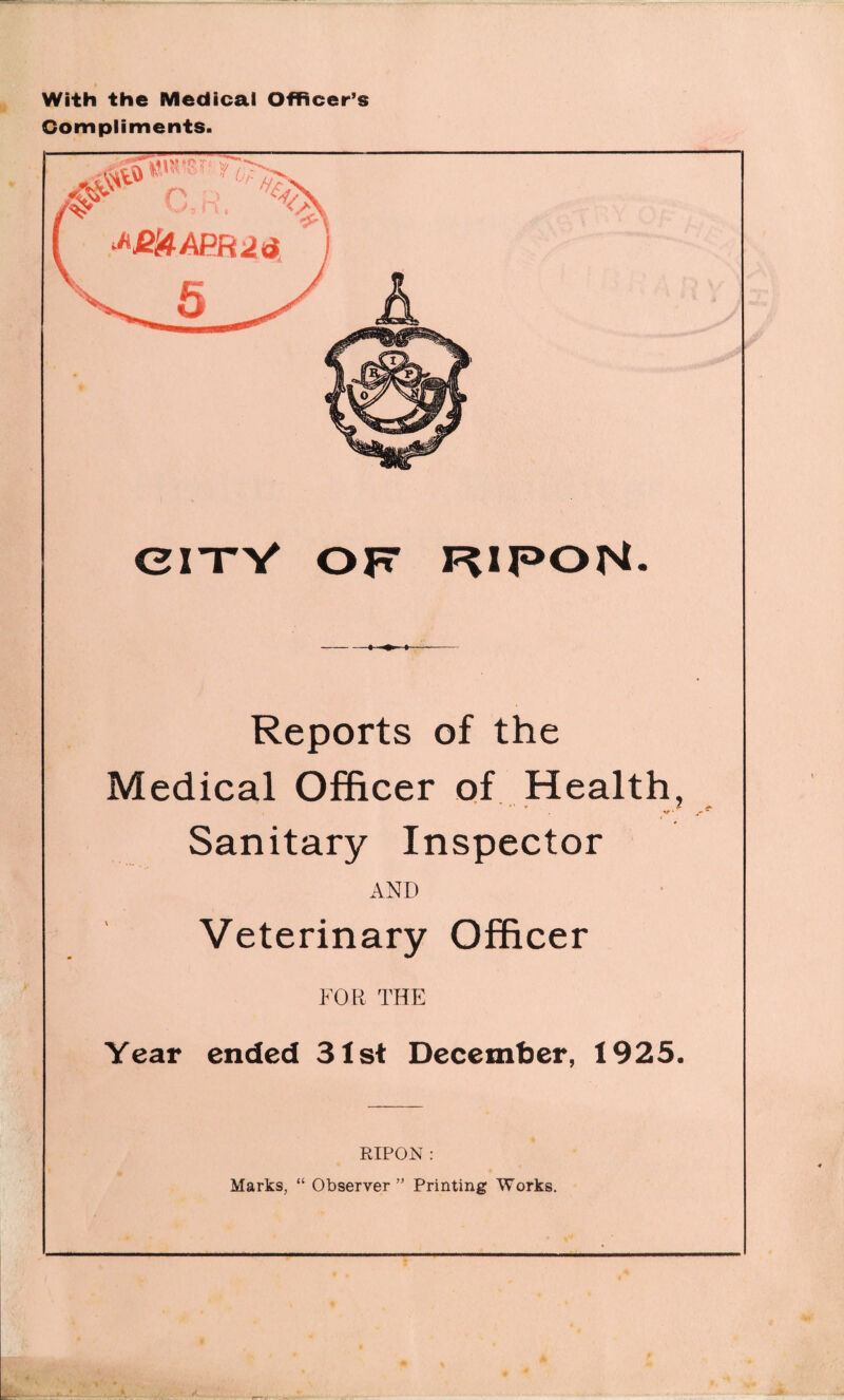 With the Medical Officer’s Compliments. CITY OF RIPON. -1 »--- Reports of the Medical Officer of Health, ‘ ' V / . V • Sanitary Inspector AND Veterinary Officer FOR THE Year ended 31st December, 1925. RIPON : Marks, “ Observer ” Printing Works.