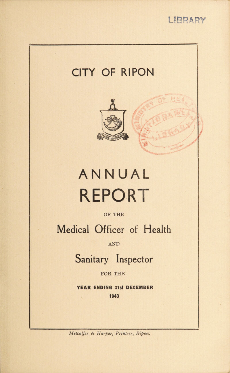 CITY OF RIPON ANNUAL OF THE Medical Officer of Health AND Sanitary Inspector FOR THE YEAR ENDING 31st DECEMBER 1943 Metcalfe s 6- Harper, Printers, Rip on.