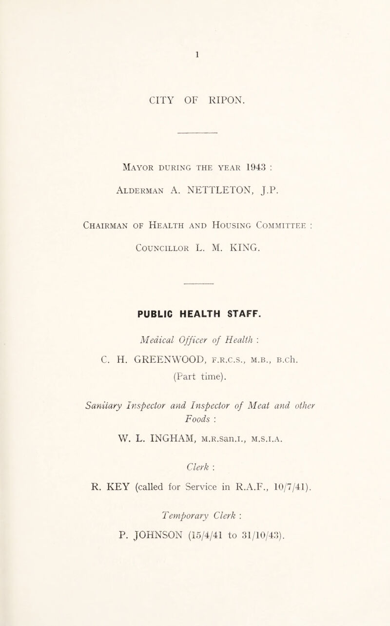 CITY OF RIPON. Mayor during the year 1943 : Alderman A. NETTLETON, J.P. Chairman of Health and Housing Committee : Councillor L. M. KING. PUBLIC HEALTH STAFF. Medical Officer of Health : C. H. GREENWOOD, f.r.c.s., m.b., B.ch. (Part time). Sanitary Inspector and Inspector of Meat and other Foods : W. L. INGHAM, M.R.san.i., m.s.i.a. Clerk : R. KEY (called for Service in R.A.F., 10/7/41). Temporary Clerk : P. JOHNSON (15/4/41 to 31/10/43).