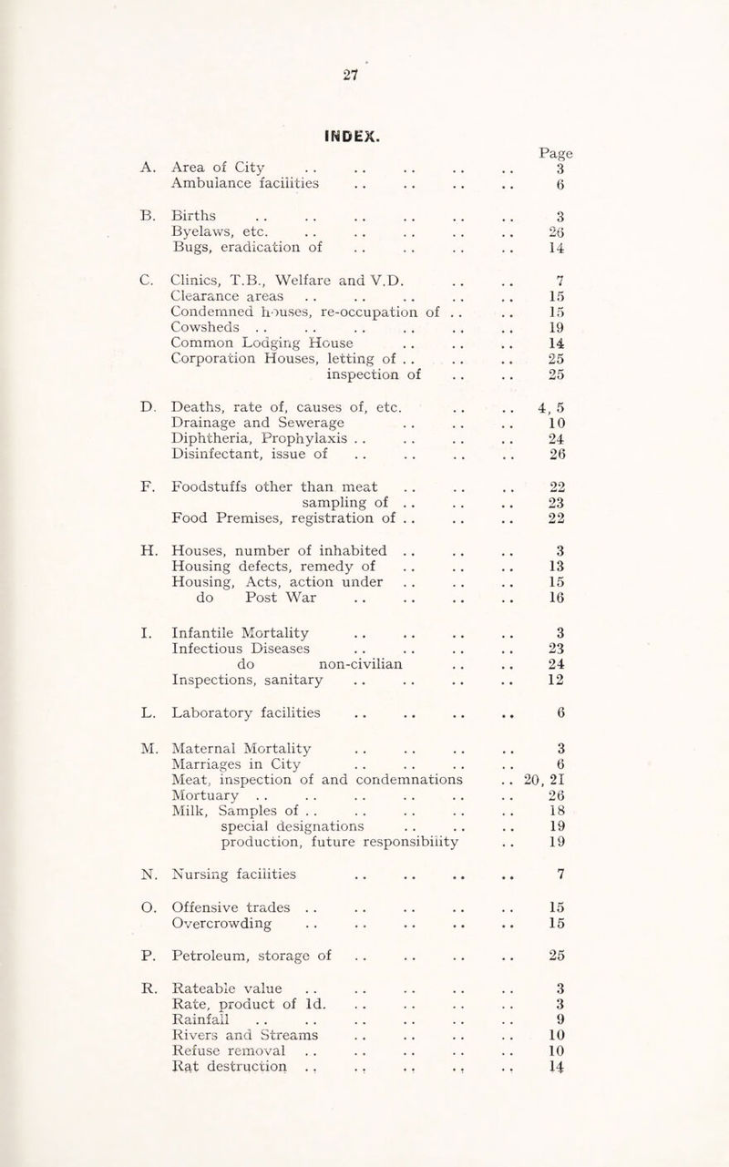 INDEX. Page A. Area of City 3 Ambulance facilities 6 B. Births 3 Byelaws, etc. 23 Bugs, eradication of 14 C. Clinics, T.B., Welfare and V.D. 7 Clearance areas 15 Condemned houses, re-occupation of . . 15 Cowsheds 19 Common Lodging House 14 Corporation Houses, letting of . . 25 inspection of 25 D. Deaths, rate of, causes of, etc. 4, 5 Drainage and Sewerage 10 Diphtheria, Prophylaxis 24 Disinfectant, issue of 26 F. Foodstuffs other than meat 22 sampling of . . 23 Food Premises, registration of . . 22 H. Houses, number of inhabited 3 Housing defects, remedy of 13 Housing, Acts, action under 15 do Post War 16 I. Infantile Mortality 3 Infectious Diseases 23 do non-civilian 24 Inspections, sanitary 12 L. Laboratory facilities 6 M. Maternal Mortality 3 Marriages in City 6 Meat, inspection of and condemnations . . 20, 21 Mortuary 26 Milk, Samples of . . 18 special designations 19 production, future responsibility 19 N. Nursing facilities 7 O. Offensive trades 15 Overcrowding 15 P. Petroleum, storage of 25 R. Rateable value 3 Rate, product of Id. 3 Rainfall 9 Rivers and Streams 10 Refuse removal 10 Rat destruction . , . . . . ,, 14