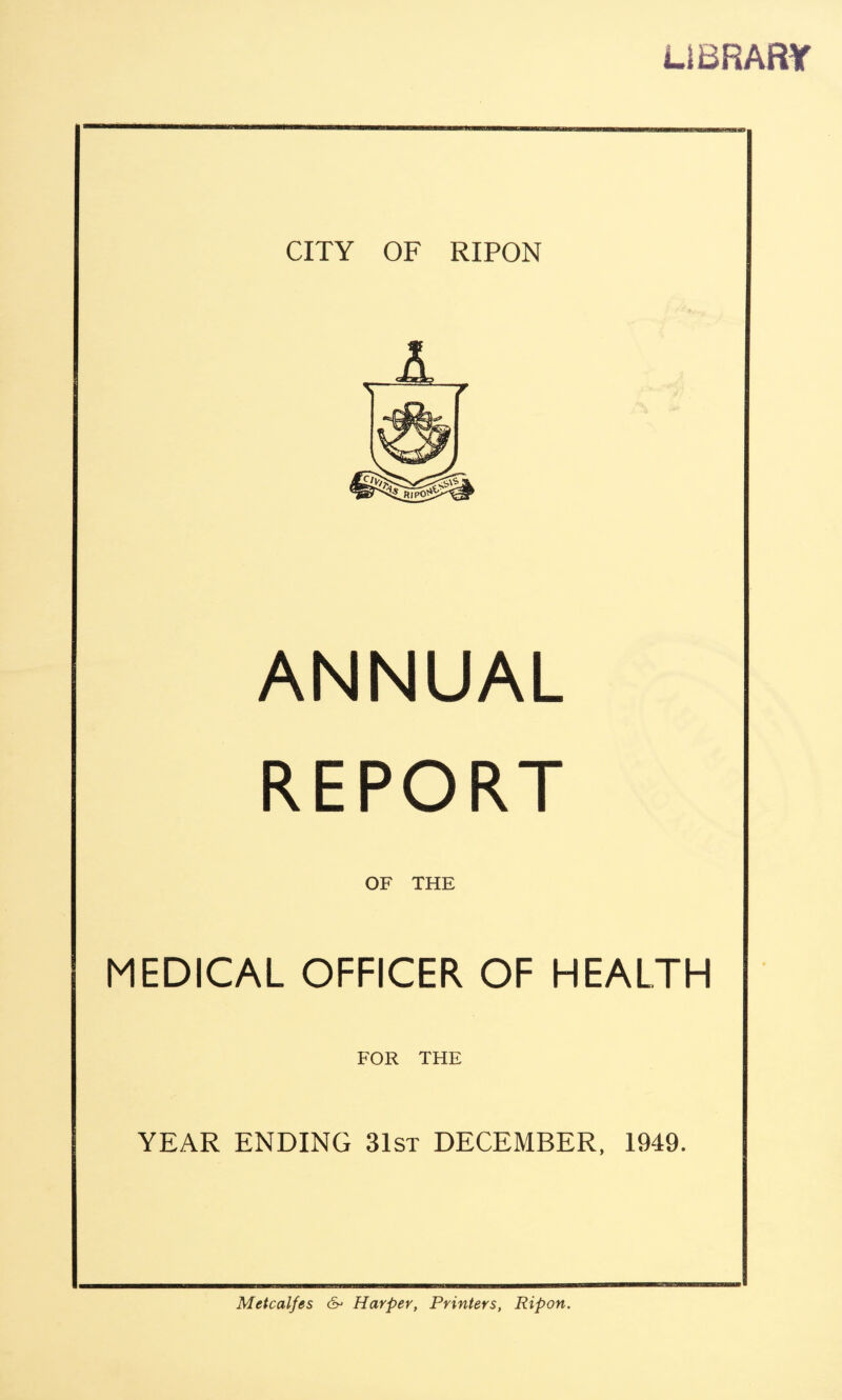 LIBRARY CITY OF RIPON A v / ANNUAL REPORT OF THE MEDICAL OFFICER OF HEALTH FOR THE YEAR ENDING 31st DECEMBER, 1949. Metcalfes 6- Harper, Printers, Ripon.