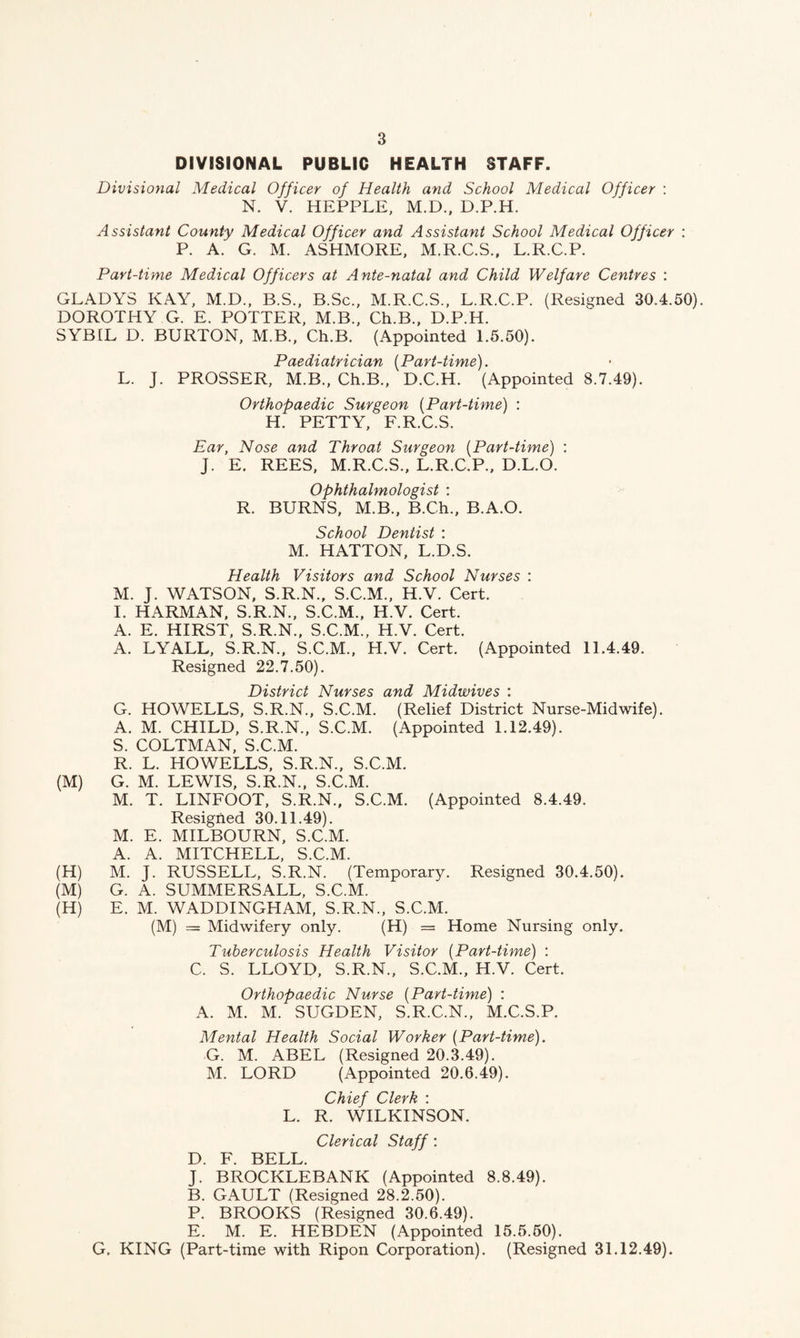 DIVISIONAL PUBLIC HEALTH STAFF. Divisional Medical Officer of Health and School Medical Officer : N. V. HEPPLE, M.D., D.P.H. Assistant County Medical Officer and Assistant School Medical Officer : P. A. G. M. ASHMORE, M.R.C.S., L.R.C.P. Part-time Medical Officers at Ante-natal and Child Welfare Centres : GLADYS KAY, M.D., B.S., B.Sc., M.R.C.S., L.R.C.P. (Resigned 30.4.50). DOROTHY G. E. POTTER, M.B., Ch.B., D.P.H. SYBIL D. BURTON, M.B., Ch.B. (Appointed 1.5.50). Paediatrician (Part-time). L. J. PROSSER, M.B., Ch.B., D.C.H. (Appointed 8.7.49). Orthopaedic Surgeon (Part-time) : H. PETTY, F.R.C.S. Ear, Nose and Throat Surgeon (Part-time) : J. E. REES, M.R.C.S., L.R.C.P., D.L.O. Ophthalmologist : R. BURNS, M.B., B.Ch., B.A.O. School Dentist : M. HATTON, L.D.S. Health Visitors and School Nurses : M. J. WATSON, S.R.N., S.C.M., H.V. Cert. I. HARMAN, S.R.N., S.C.M., H.V. Cert. A. E. HIRST, S.R.N., S.C.M., H.V. Cert. A. LYALL, S.R.N., S.C.M., H.V. Cert. (Appointed 11.4.49. Resigned 22.7.50). District Nurses and Midwives : G. HOWELLS, S.R.N., S.C.M. (Relief District Nurse-Midwife). A. M. CHILD, S.R.N., S.C.M. (Appointed 1.12.49). S. COLTMAN, S.C.M. R. L. HOWELLS, S.R.N., S.C.M. (M) G. M. LEWIS, S.R.N., S.C.M. M. T. LINFOOT, S.R.N., S.C.M. (Appointed 8.4.49. Resigned 30.11.49). M. E. MILBOURN, S.C.M. A. A. MITCHELL, S.C.M. (H) M. J. RUSSELL, S.R.N. (Temporary. Resigned 30.4.50). (M) G. A. SUMMERSALL, S.C.M. (H) E. M. WADDINGLIAM, S.R.N., S.C.M. (M) = Midwifery only. (H) = Home Nursing only. Tuberculosis Health Visitor (Part-time) : C. S. LLOYD, S.R.N., S.C.M., H.V. Cert. Orthopaedic Nurse (Part-time) : A. M. M. SUGDEN, S.R.C.N., M.C.S.P. Mental Health Social Worker {Part-time). G. M. ABEL (Resigned 20.3.49). M. LORD (Appointed 20.6.49). Chief Clerk : L. R. WILKINSON. Clerical Staff: D. F. BELL. J. BROCKLEBANK (Appointed 8.8.49). B. GAULT (Resigned 28.2.50). P. BROOKS (Resigned 30.6.49). E. M. E. HEBDEN (Appointed 15.5.50). G. KING (Part-time with Ripon Corporation). (Resigned 31.12.49).