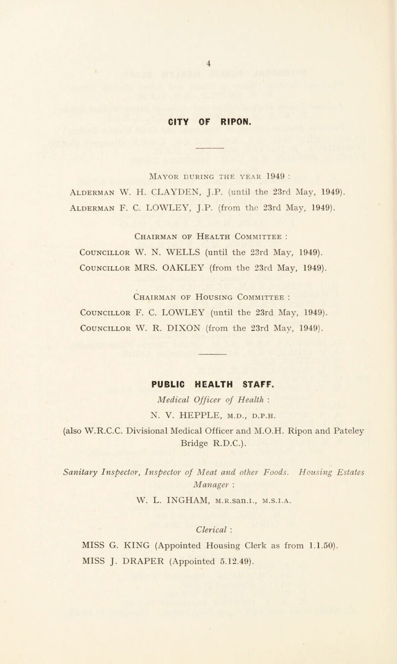 CITY OF RIPON. Mayor during the year 1949 : Alderman W. H. CLAYDEN, J.P. (until the 23rd May, 1949). Alderman F. C. LOWLEY, J.P. (from the 23rd May, 1949). Chairman of Health Committee : Councillor W. N. WELLS (until the 23rd May, 1949). Councillor MRS. OAKLEY (from the 23rd May, 1949). Chairman of Housing Committee : Councillor F. C. LOWLEY (until the 23rd May, 1949). Councillor W. R. DIXON (from the 23rd May, 1949). PUBLIC HEALTH STAFF. Medical Officer of Health : N. V. HEPPLE, m.d., d.p.h. (also W.R.C.C. Divisional Medical Officer and M.O.H. Ripon and Pateley Bridge R.D.C.). Sanitary Inspector, Inspector of Meat and other Foods. Housing Estates Manager : W. L. INGHAM, M.R.san.i., m.s.i.a. Clerical : MISS G. KING (Appointed Housing Clerk as from 1.1.50). MISS J. DRAPER (Appointed 5.12.49).