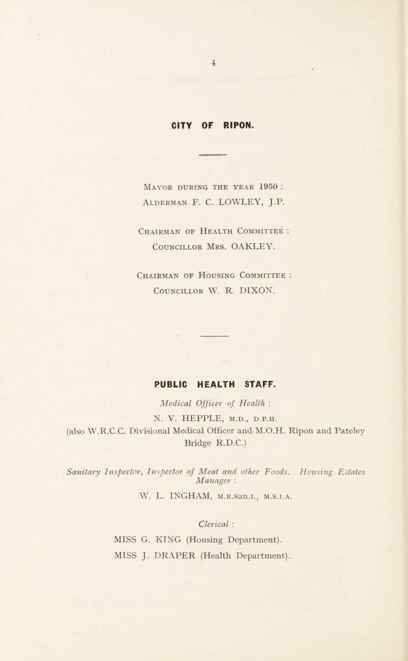 CITY OF RIPON. Mayor during the year 1950 : Alderman F. C. LOWLEY, J.P. Chairman of Health Committee : Councillor Mrs. OAKLEY. Chairman of Housing Committee : Councillor W. R. DIXON. PUBLIC HEALTH STAFF. Medical Officer of Health : N. V. HEPPLE, m.d., d.p.h. (also W.R.C.C. Divisional Medical Officer and M.O.H. Ripon and Pateley Bridge R.D.C.) Sanitary Inspector, Inspector of Meat and other Foods. Housing Estates Manager : W. L. INGHAM, M.R.san.i., m.s.i.a. Clerical : MISS G. KING (Housing Department). MISS J. DRAPER (Health Department).